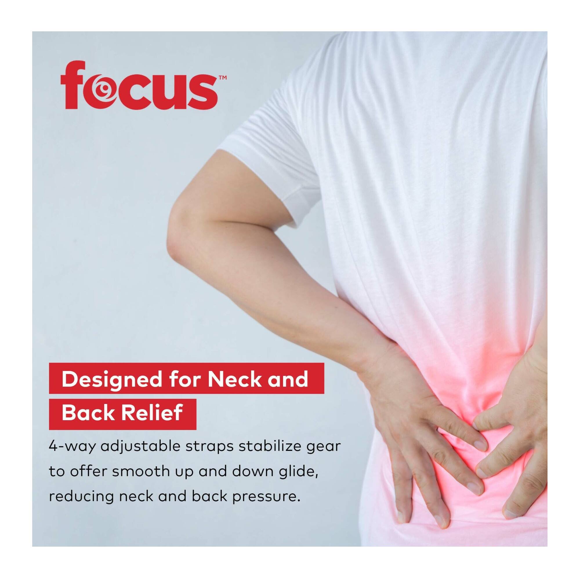 **focus™**

**Designed for Neck and Back Relief**

4-way adjustable straps stabilize gear to offer smooth up and down glide, reducing neck and back pressure.