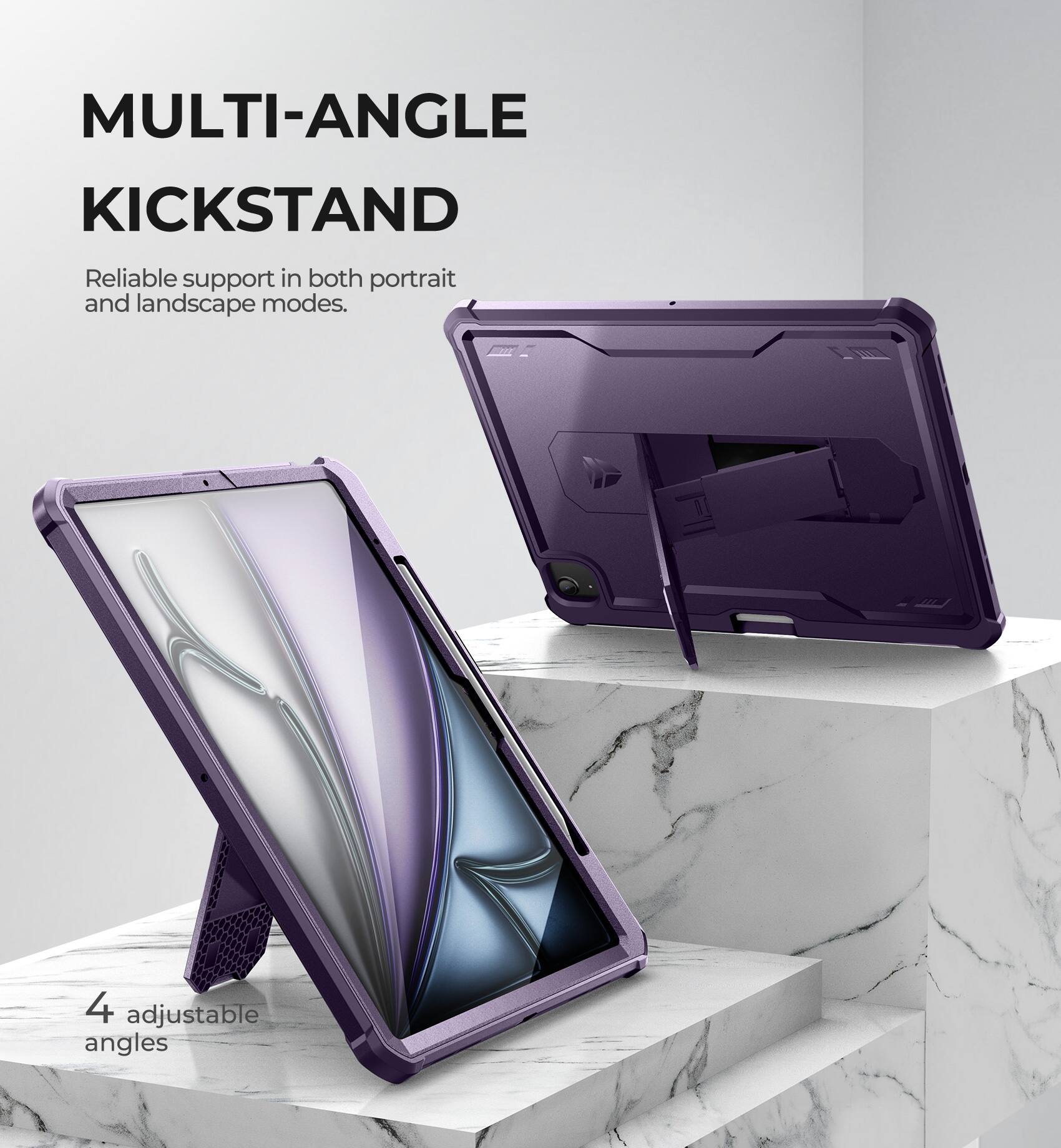 MULTI-ANGLE KICKSTAND  
Reliable support in both portrait and landscape modes.  
4 adjustable angles