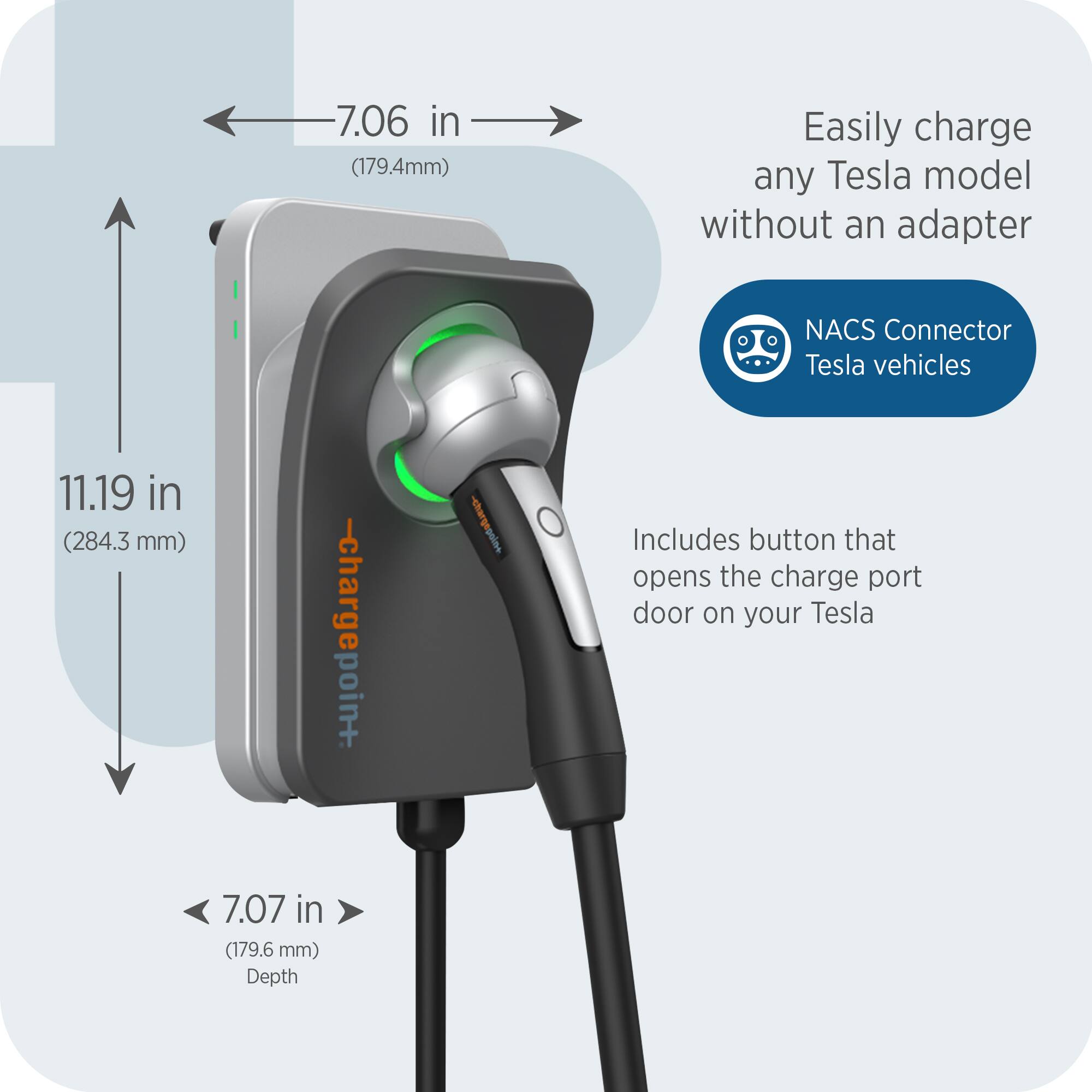 - Easily charge any Tesla model without an adapter
- NACS Connector Tesla vehicles
- Includes button that opens the charge port door on your Tesla
- 7.06 in (179.4 mm)
- 11.19 in (284.3 mm)
- 7.07 in (179.6 mm) Depth