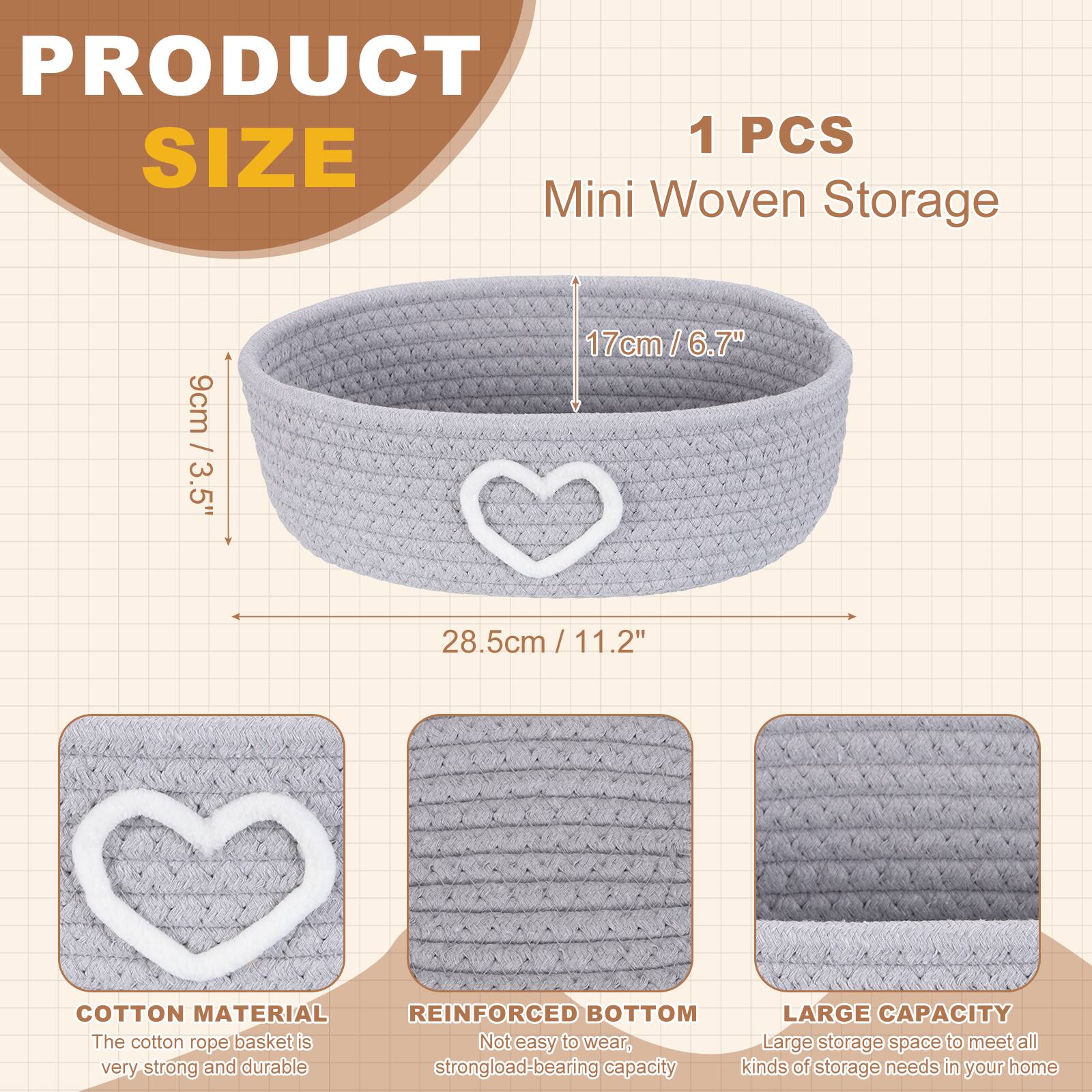 PRODUCT SIZE

1 PCS Mini Woven Storage

9cm / 3.5"  
17cm / 6.7"  
28.5cm / 11.2"

COTTON MATERIAL  
The cotton rope basket is very strong and durable

REINFORCED BOTTOM  
Not easy to wear, strong load-bearing capacity

LARGE CAPACITY  
Large storage space to meet all kinds of storage needs in your home