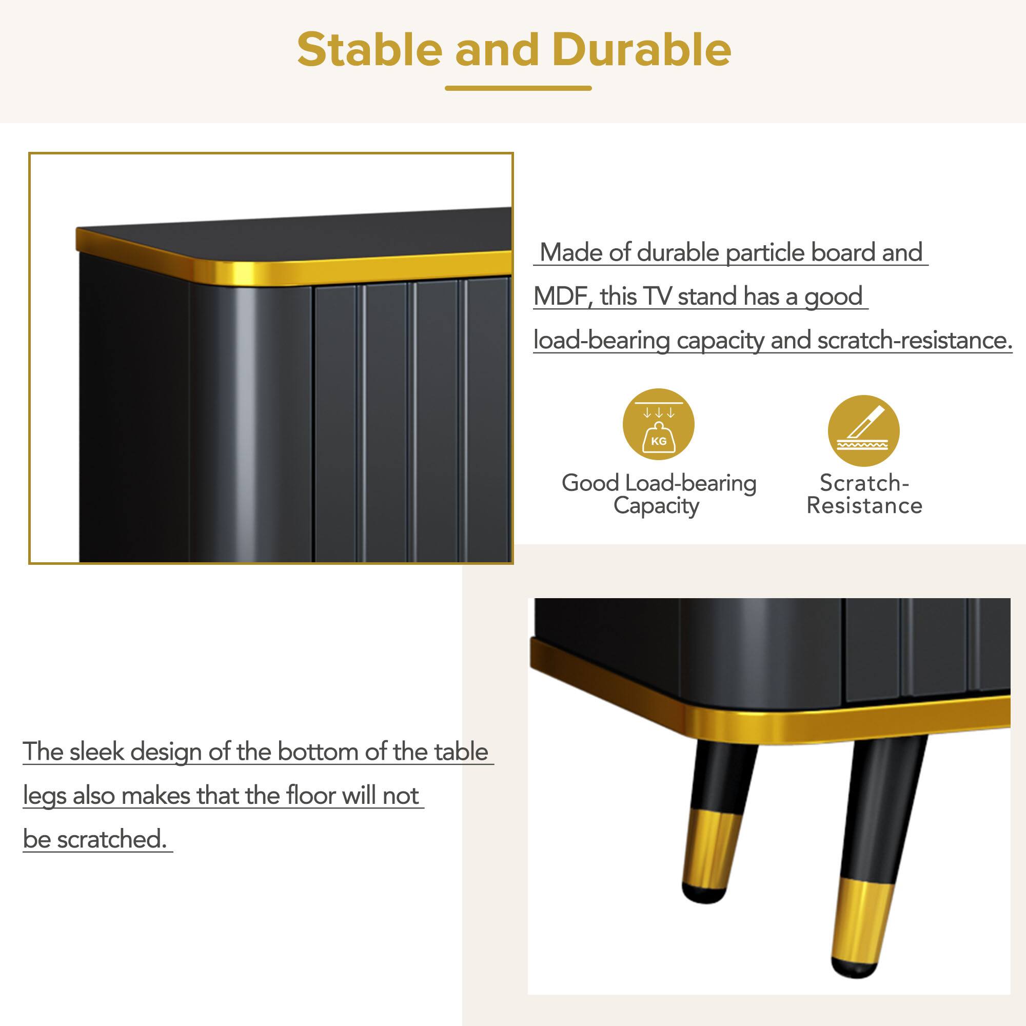 Stable and Durable

Made of durable particle board and MDF, this TV stand has a good load-bearing capacity and scratch-resistance.

Good Load-bearing Capacity

Scratch-Resistance

The sleek design of the bottom of the table legs also makes that the floor will not be scratched.