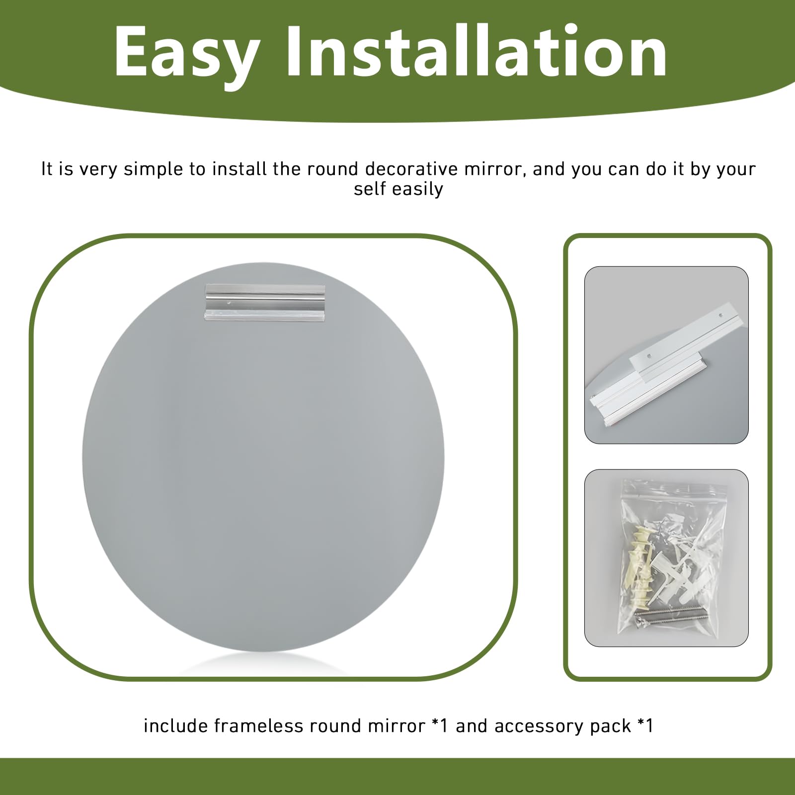 Easy Installation

It is very simple to install the round decorative mirror, and you can do it by yourself easily.

include frameless round mirror *1 and accessory pack *1