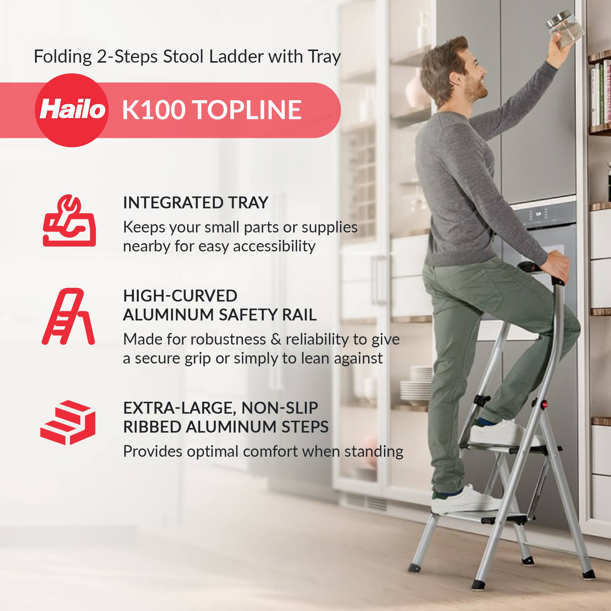 Folding 2-Steps Stool Ladder with Tray

Hailo K100 TOPLINE

- INTEGRATED TRAY
  Keeps your small parts or supplies nearby for easy accessibility

- HIGH-CURVED ALUMINUM SAFETY RAIL
  Made for robustness & reliability to give a secure grip or simply to lean against

- EXTRA-LARGE, NON-SLIP RIBBED ALUMINUM STEPS
  Provides optimal comfort when standing