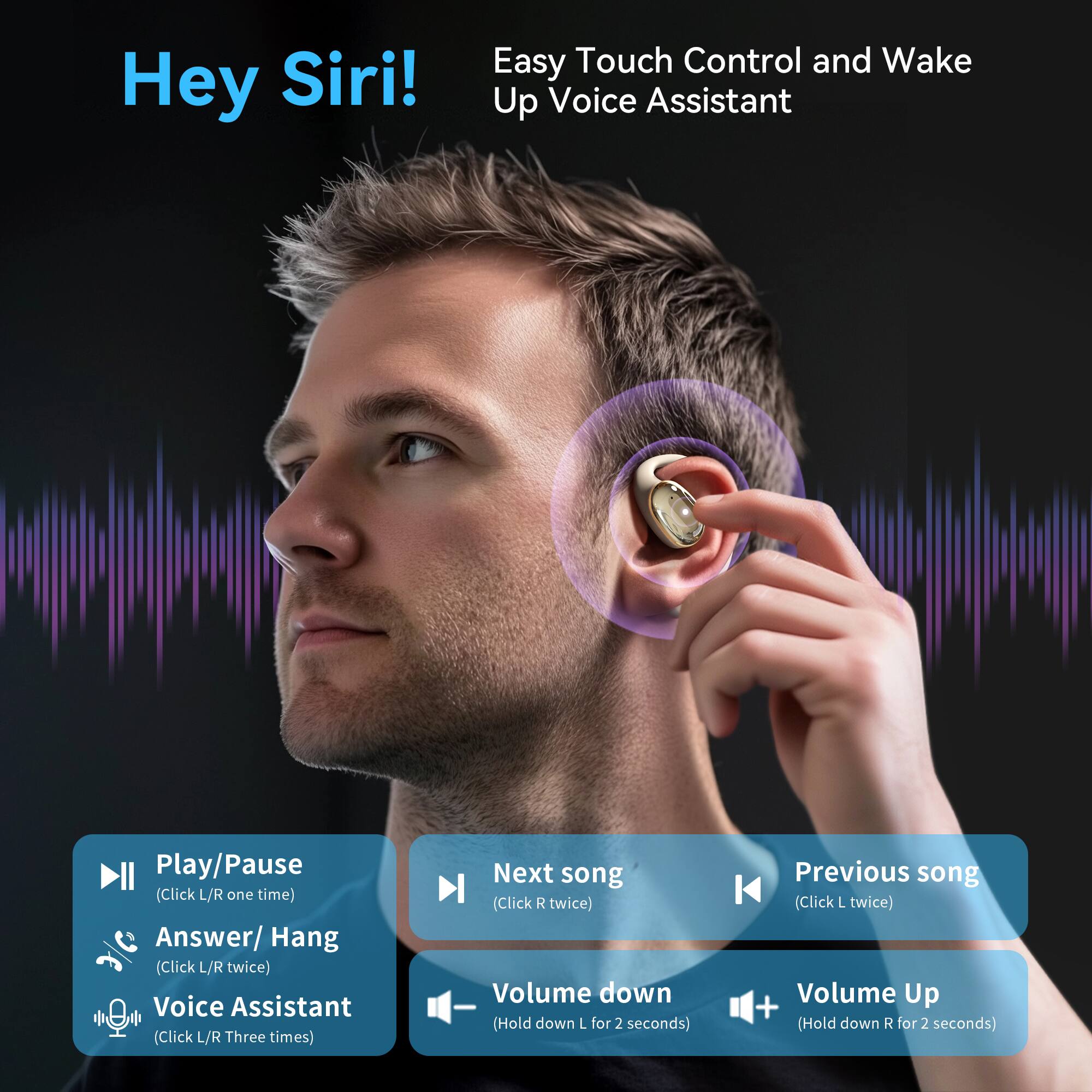 Hey Siri!  
Easy Touch Control and Wake Up Voice Assistant  

- Play/Pause (Click L/R one time)  
- Answer/Hang (Click L/R twice)  
- Voice Assistant (Click L/R three times)  
- Next song (Click R twice)  
- Previous song (Click L twice)  
- Volume down (Hold down L for 2 seconds)  
- Volume Up (Hold down R for 2 seconds)