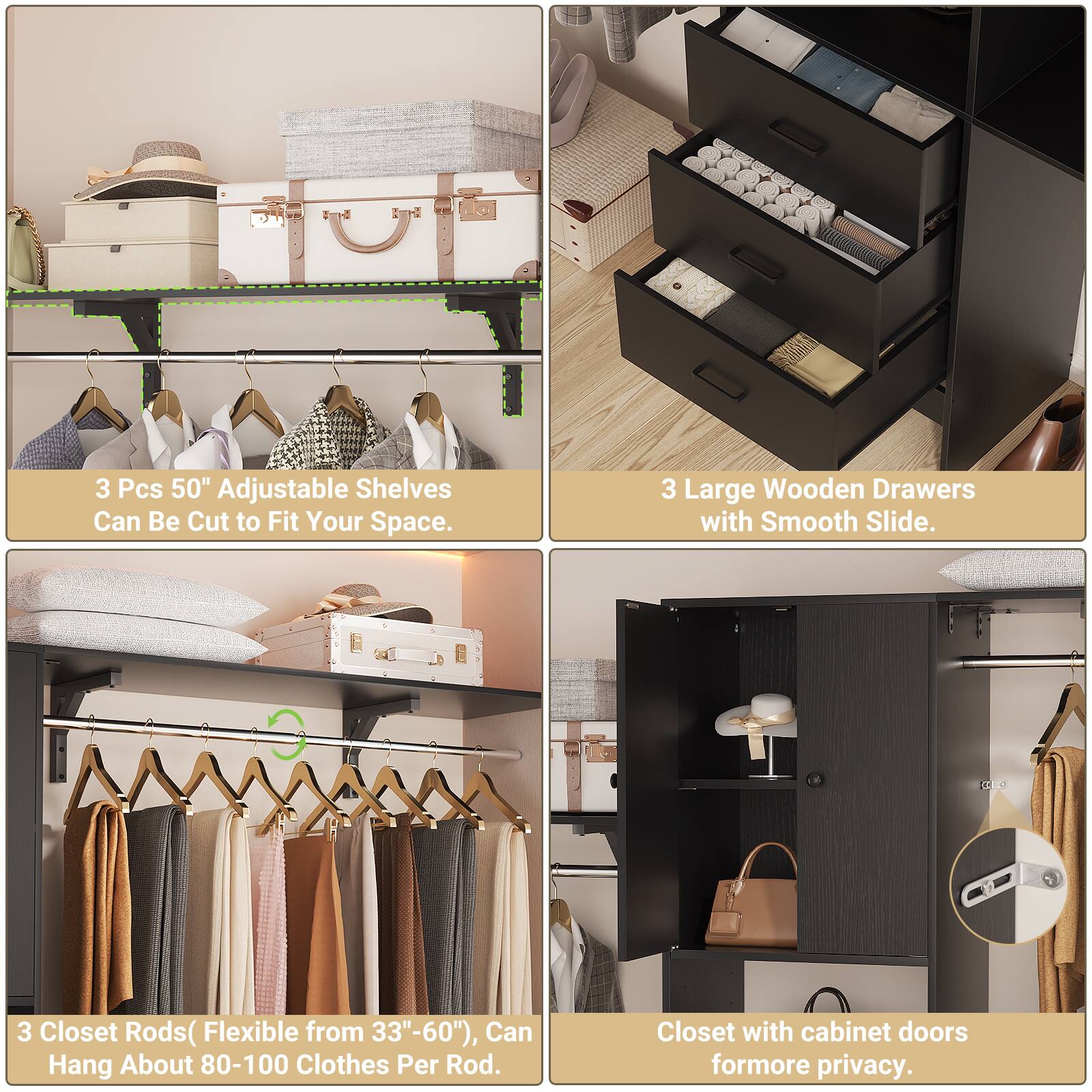 3 Pcs 50" Adjustable Shelves Can Be Cut to Fit Your Space.  
3 Large Wooden Drawers with Smooth Slide.  
3 Closet Rods (Flexible from 33"-60"), Can Hang About 80-100 Clothes Per Rod.  
Closet with cabinet doors for more privacy.