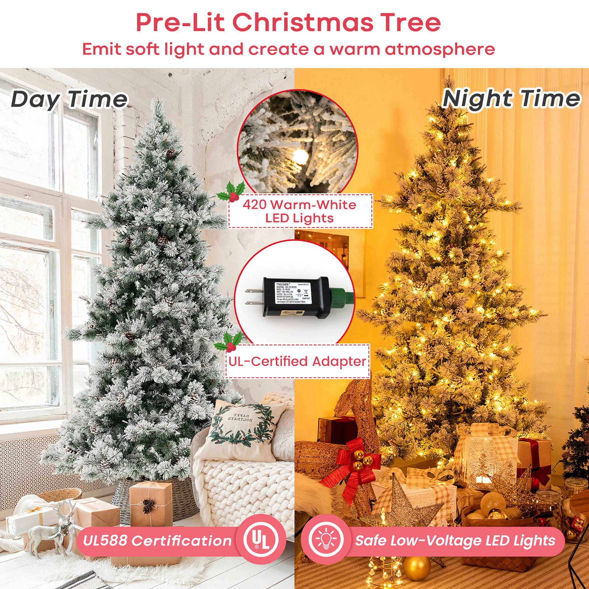 Pre-Lit Christmas Tree  
Emits soft light and creates a warm atmosphere  

Day Time  
420 Warm-White LED Lights  
UL-Certified Adapter  

Night Time  
UL588 Certification  
Safe Low-Voltage LED Lights