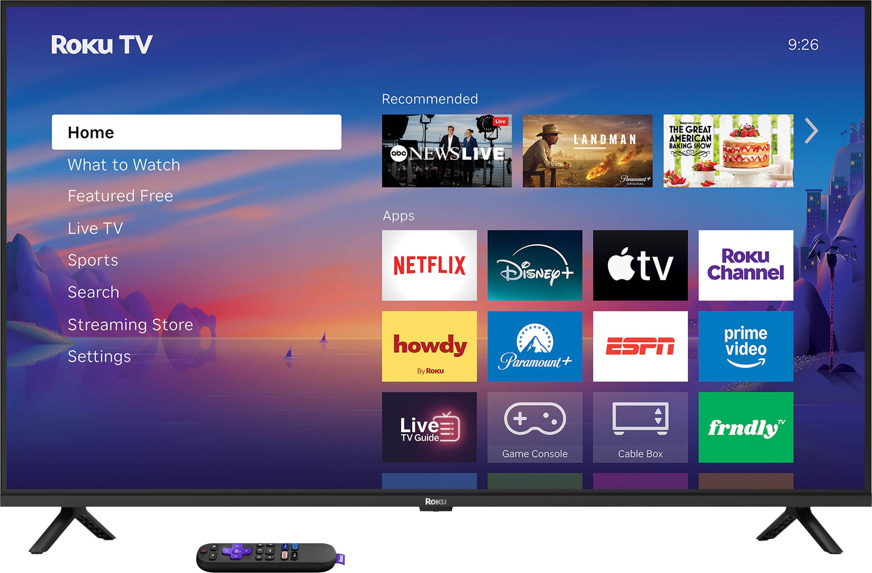 Roku TV  
9:26  

Recommended  
- ABC NEWS LIVE  
- THE GREAT AMERICAN BAKING SHOW  
- THE LANDMAN  

Apps  
- NETFLIX  
- Disney+  
- Apple TV  
- Roku Channel  
- howdy (By Roku)  
- Paramount+  
- ESPN  
- Prime Video  
- Live TV Guide  
- Game Console  
- Cable Box  
- frndly  

Menu Options  
- Home  
- What to Watch  
- Featured Free  
- Live TV  
- Sports  
- Search  
- Streaming Store  
- Settings