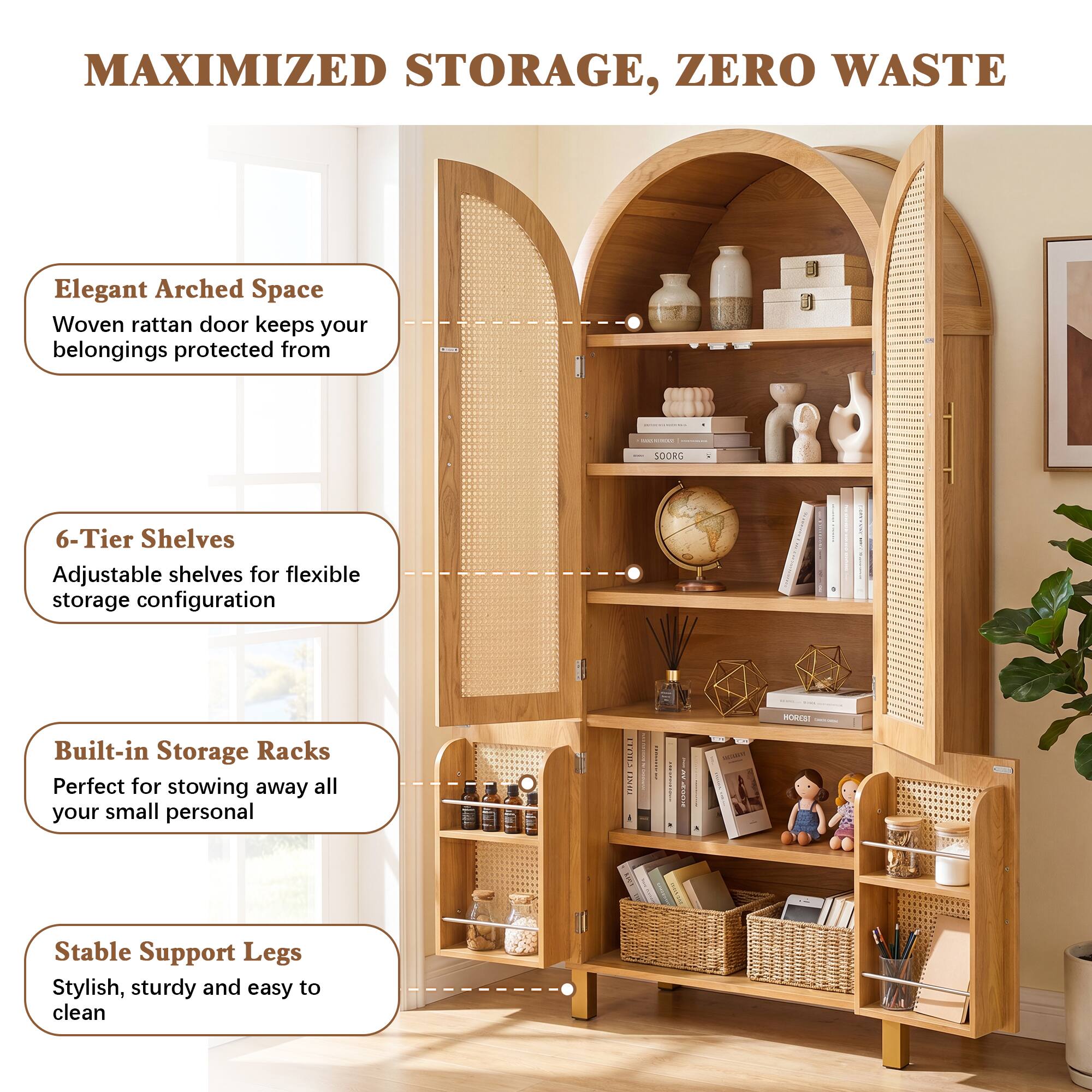 MAXIMIZED STORAGE, ZERO WASTE

Elegant Arched Space
Woven rattan door keeps your belongings protected from

6-Tier Shelves
Adjustable shelves for flexible storage configuration

Built-in Storage Racks
Perfect for stowing away all your small personal

Stable Support Legs
Stylish, sturdy and easy to clean