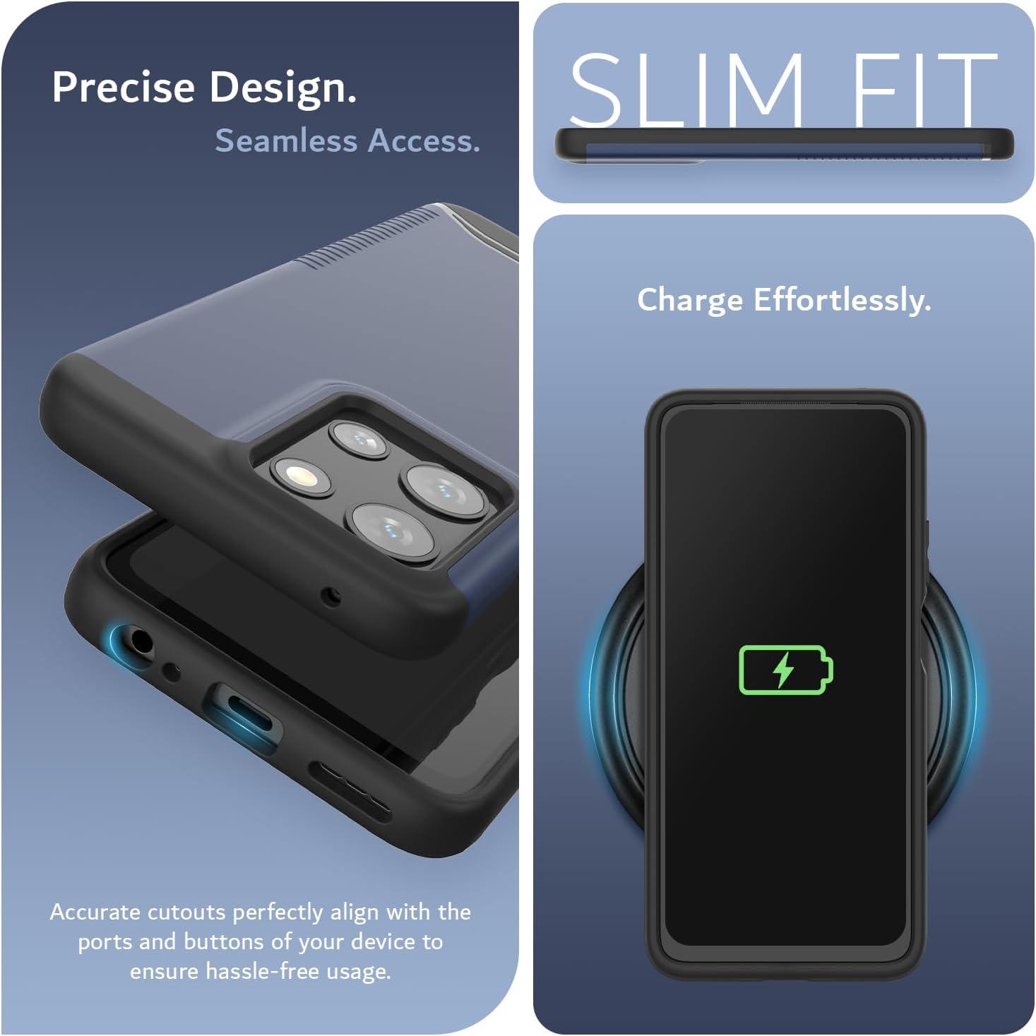 Precise Design.  
Seamless Access.  

SLIM FIT  

Charge Effortlessly.  

Accurate cutouts perfectly align with the ports and buttons of your device to ensure hassle-free usage.