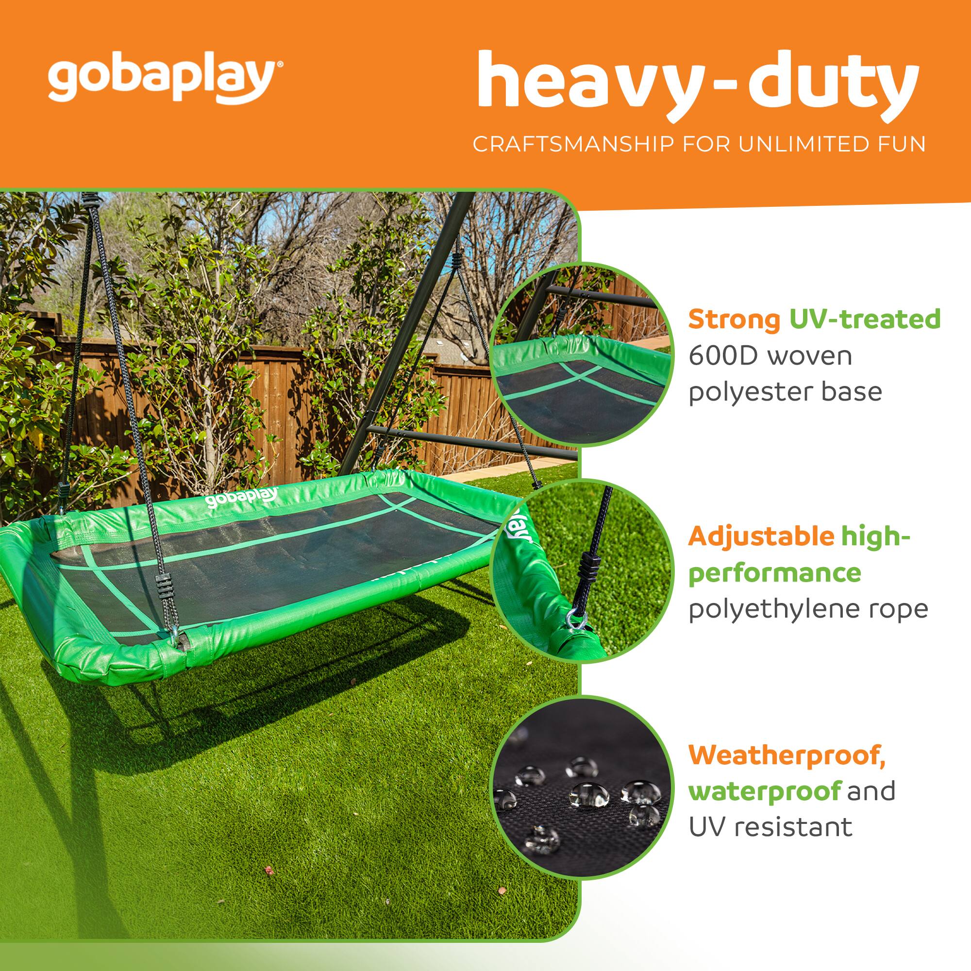 gobaplay heavy-duty CRAFTSMANSHIP FOR UNLIMITED FUN

Strong UV-treated 600D woven polyester base

Adjustable high-performance polyethylene rope

Weatherproof, waterproof and UV resistant
