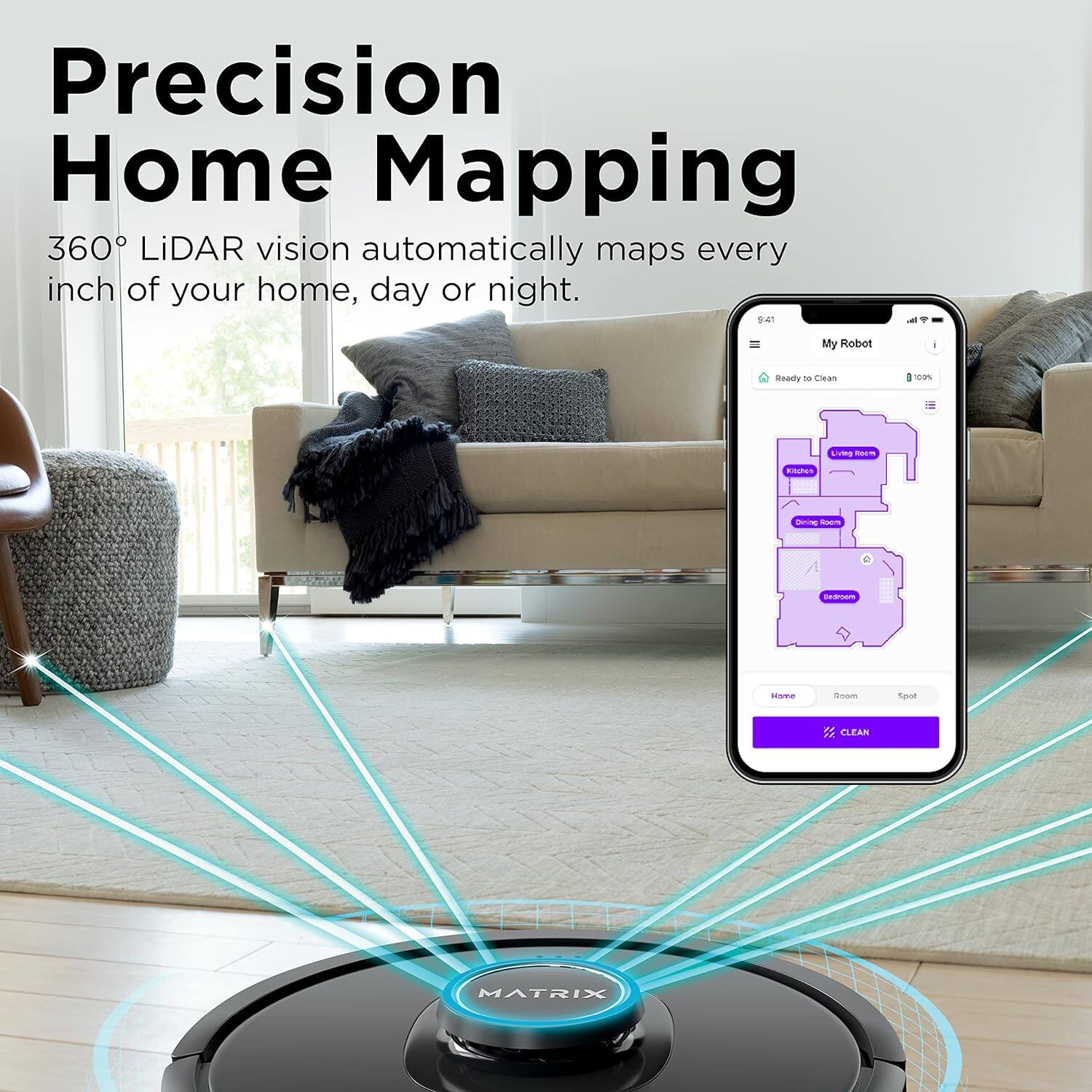 Precision Home Mapping  
360° LiDAR vision automatically maps every inch of your home, day or night.  

My Robot  
Ready to Clean  
100%  

Home  
Room  
Spot  

CLEAN