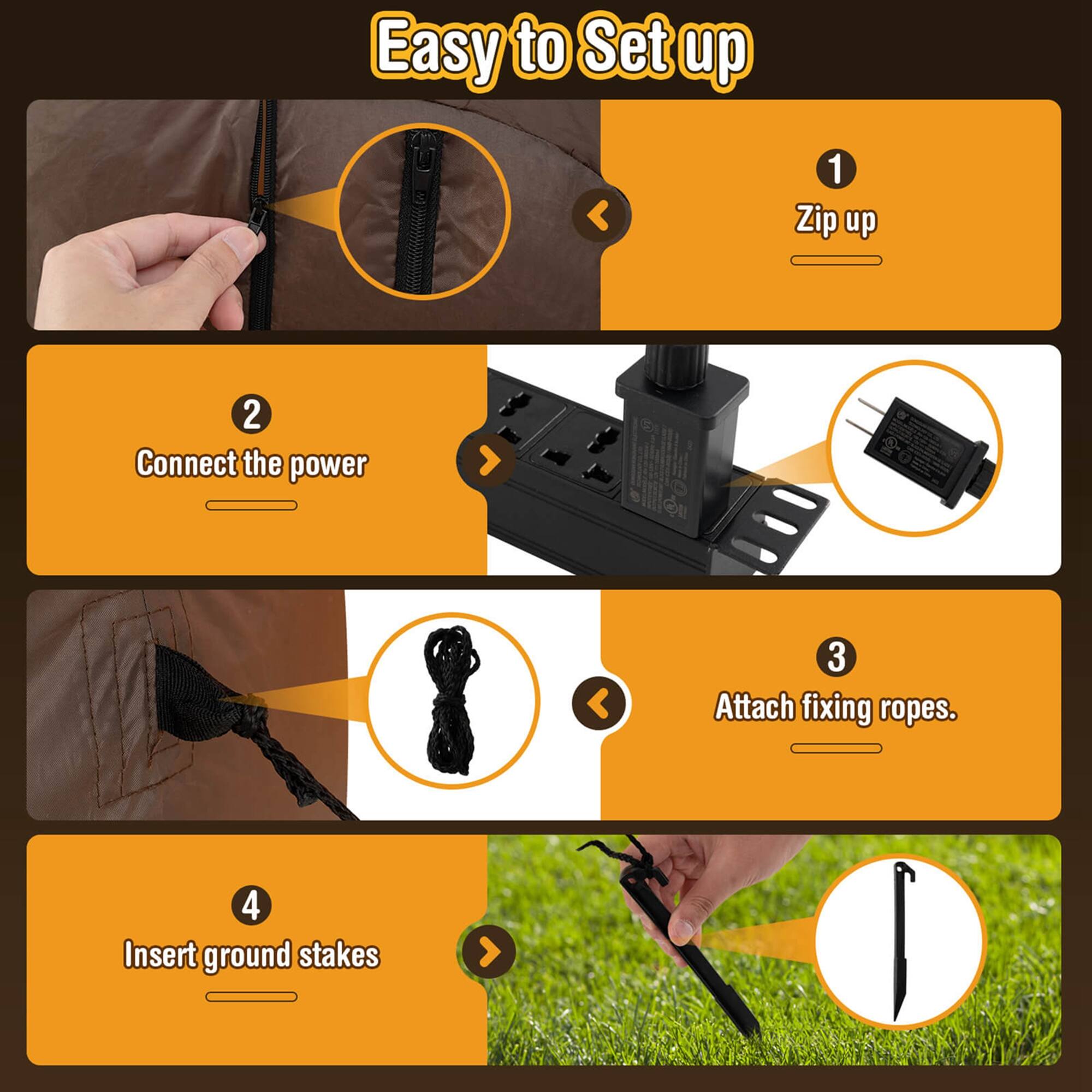 Easy to Set up

1. Zip up
2. Connect the power
3. Attach fixing ropes
4. Insert ground stakes