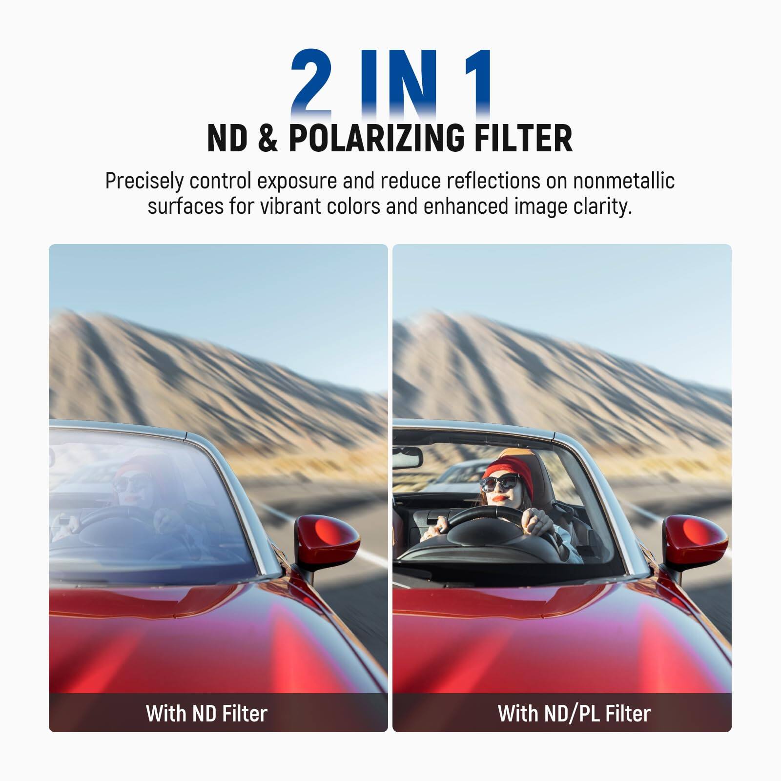 2 IN 1  
ND & POLARIZING FILTER  

Precisely control exposure and reduce reflections on nonmetallic surfaces for vibrant colors and enhanced image clarity.  

With ND Filter  
With ND/PL Filter
