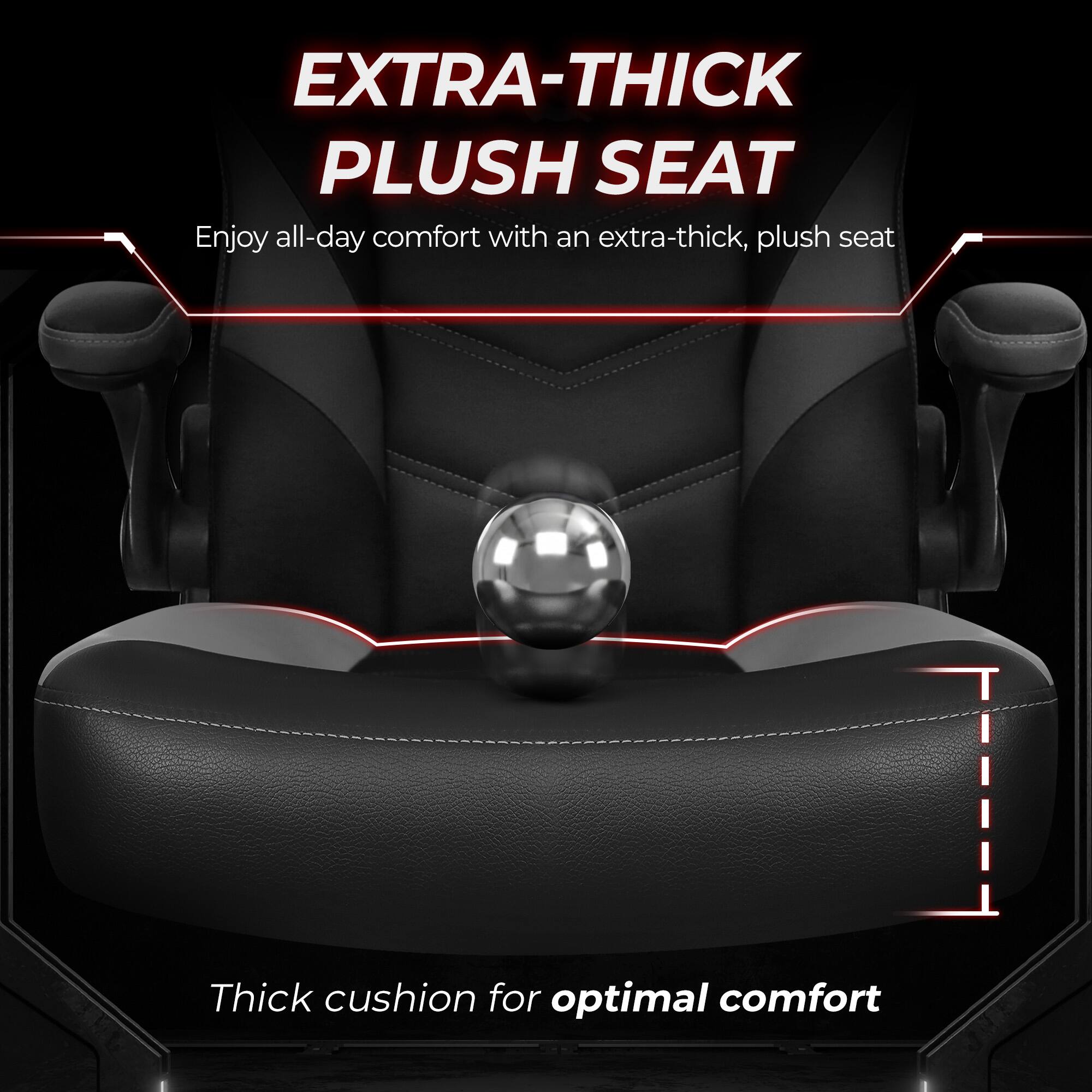 EXTRA-THICK PLUSH SEAT  
Enjoy all-day comfort with an extra-thick, plush seat  

Thick cushion for optimal comfort