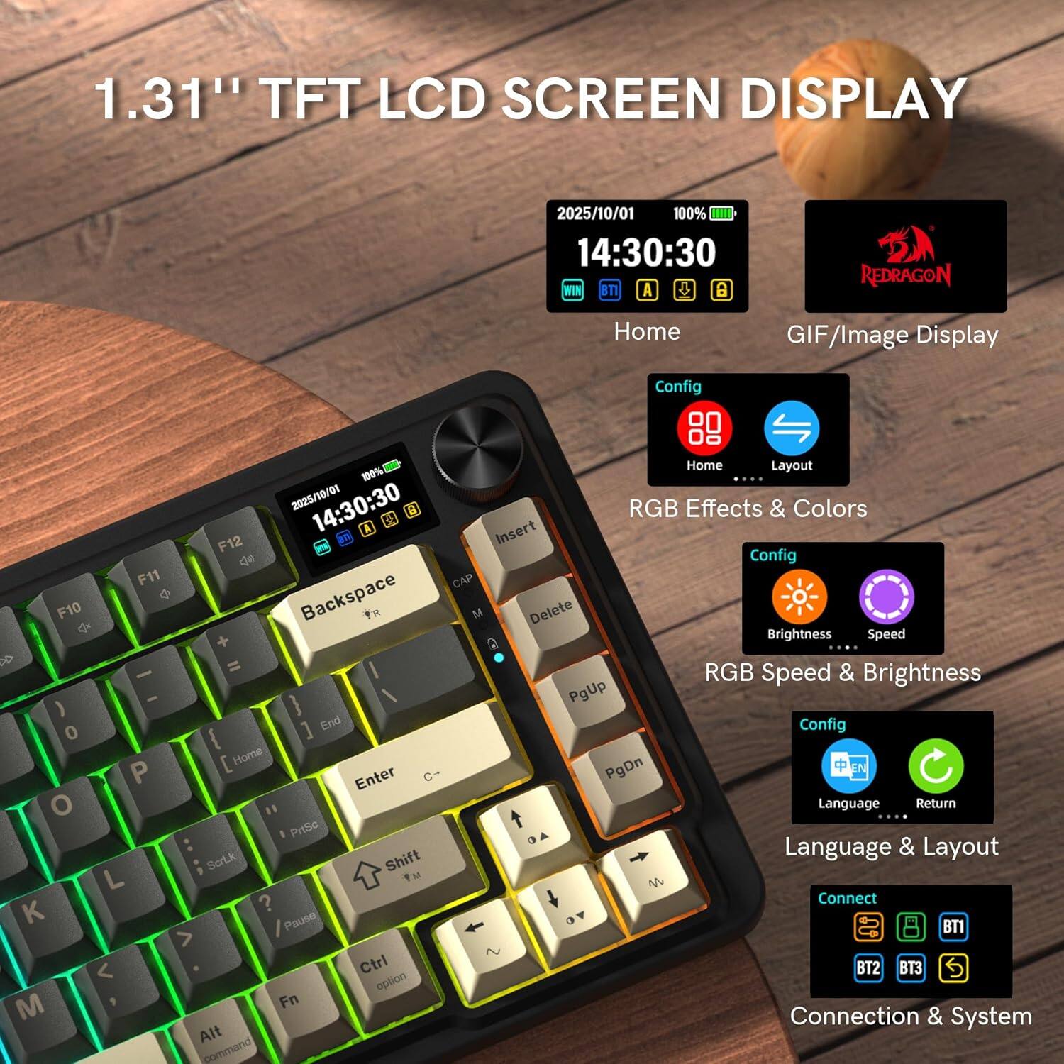 1.31" TFT LCD SCREEN DISPLAY

2025/10/01 100% 14:30:30 WIN BT A 8 REDRAGON

Home GIF/Image Display Config 100% 2025/10/01 14:30:30

a 2 A F12 de F11 Backspace F10 x + & = - - ) ] End 0 { [ Home P Enter o I PrtSc SorLk Shift L Fu M K ? Pause > < Ctrl option M Fn Alt command Home Layout .... RGB Effects & Colors Insert Config CAP M Delete Brightness Speed RGB Speed & Brightness PgUp Config PgDn Language Return t Language & Layout M Connect BT1 BT2 T3 Connection & System