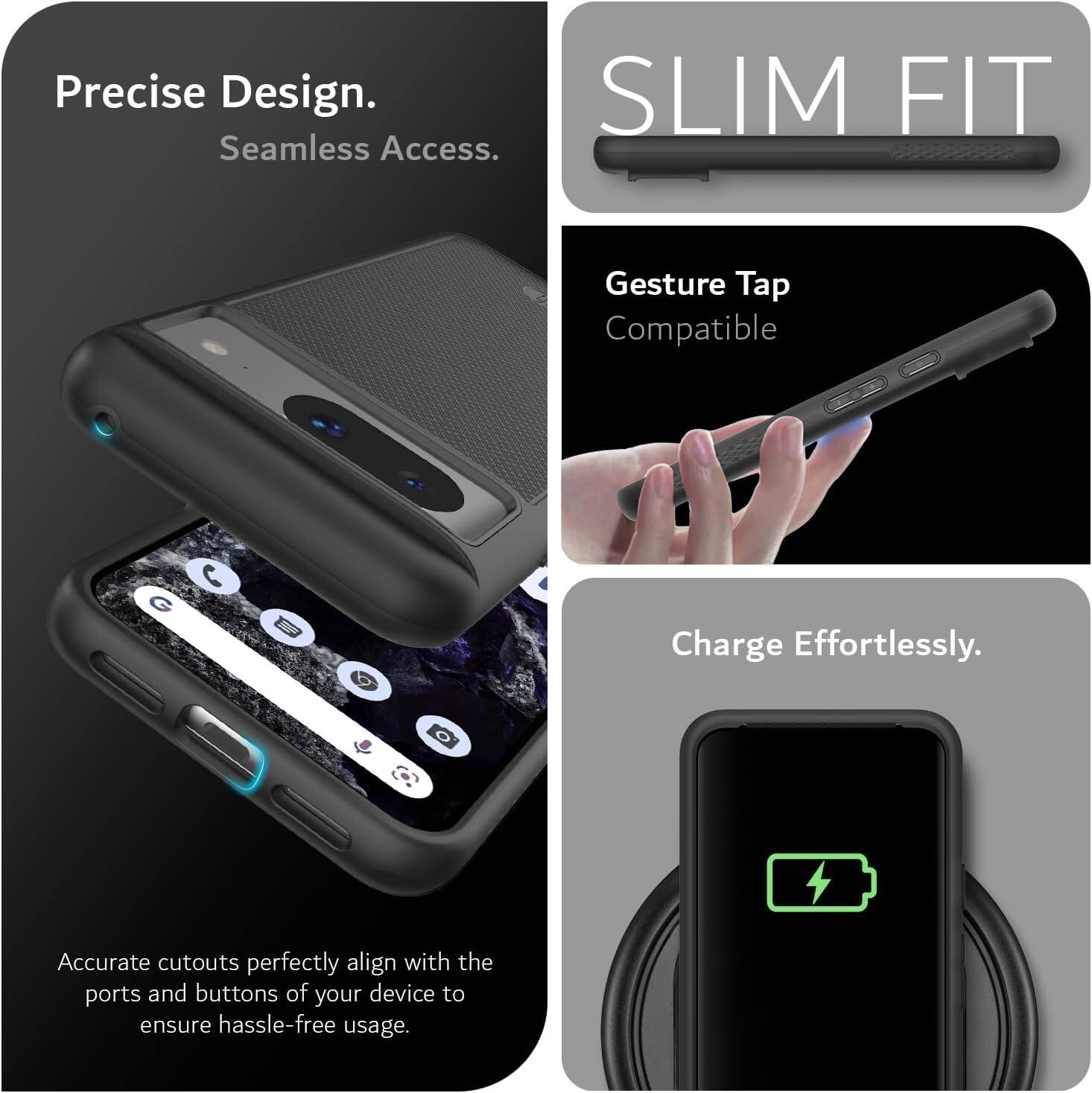 Precise Design.  
Seamless Access.  

SLIM FIT  

Gesture Tap Compatible  

Charge Effortlessly.  

Accurate cutouts perfectly align with the ports and buttons of your device to ensure hassle-free usage.