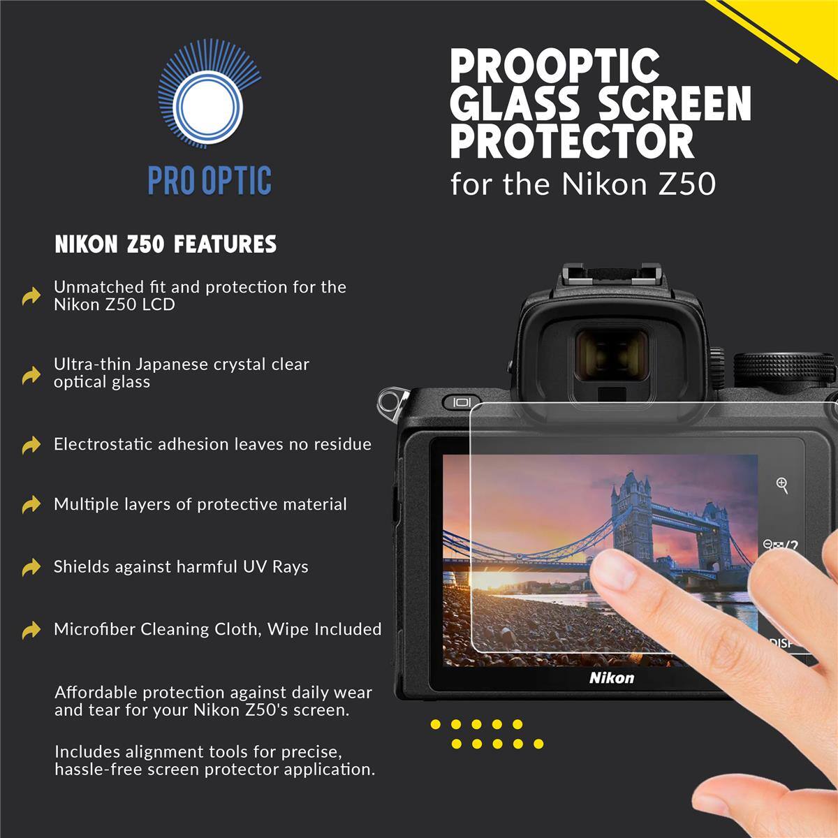PRO OPTIC PROOPTIC GLASS SCREEN PROTECTOR for the Nikon Z50

NIKON Z50 FEATURES

- Unmatched fit and protection for the Nikon Z50 LCD
- Ultra-thin Japanese crystal clear optical glass
- Electrostatic adhesion leaves no residue
- Multiple layers of protective material
- Shields against harmful UV Rays
- Microfiber Cleaning Cloth, Wipe Included

Affordable protection against daily wear and tear for your Nikon Z50's screen. Includes alignment tools for precise, hassle-free screen protector application.