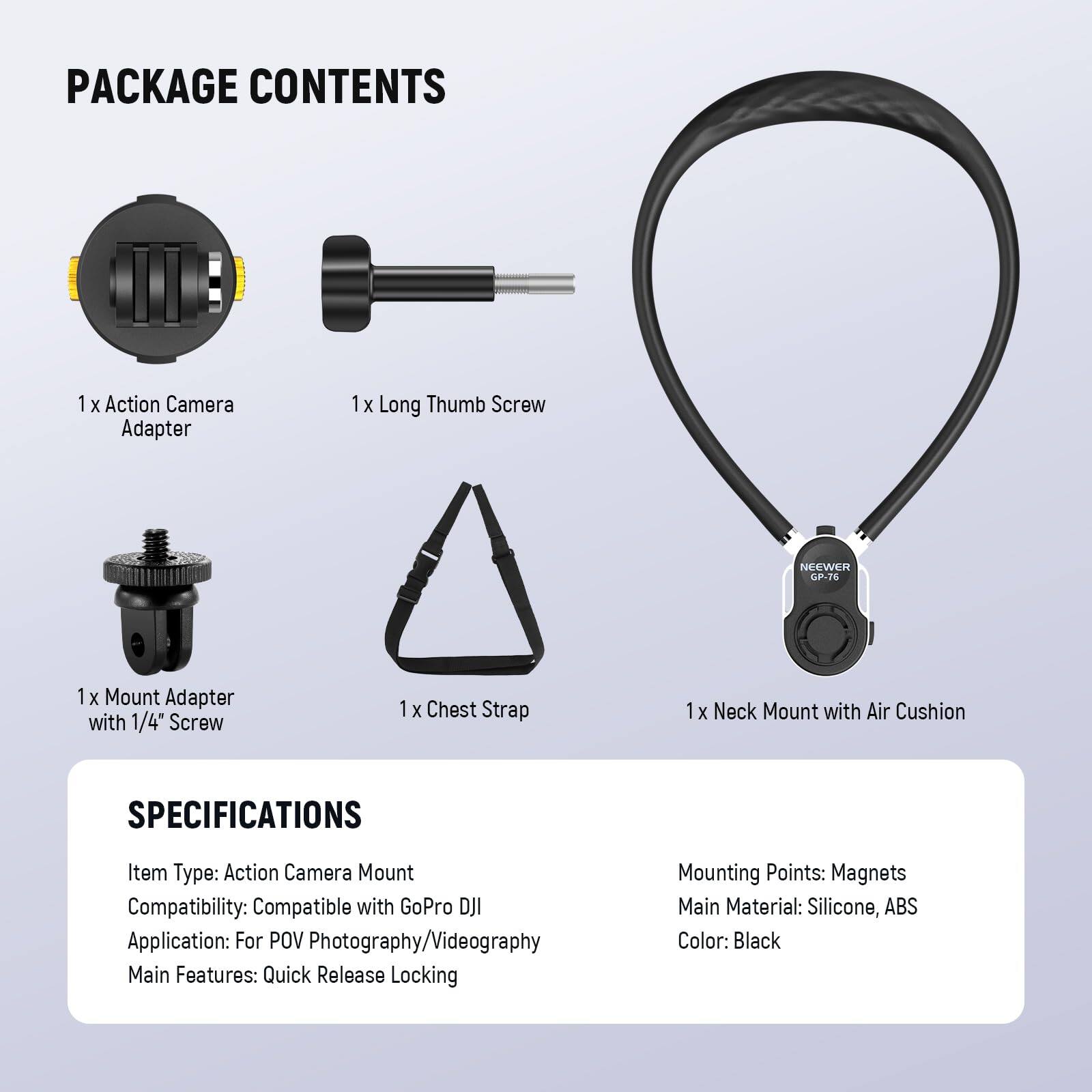 PACKAGE CONTENTS  
1 x Action Camera Adapter  
1 x Long Thumb Screw  
1 x Mount Adapter with 1/4" Screw  
1 x Chest Strap  
1 x Neck Mount with Air Cushion  

SPECIFICATIONS  
Item Type: Action Camera Mount  
Compatibility: Compatible with GoPro DJI  
Application: For POV Photography/Videography  
Main Features: Quick Release Locking  
Mounting Points: Magnets  
Main Material: Silicone, ABS  
Color: Black