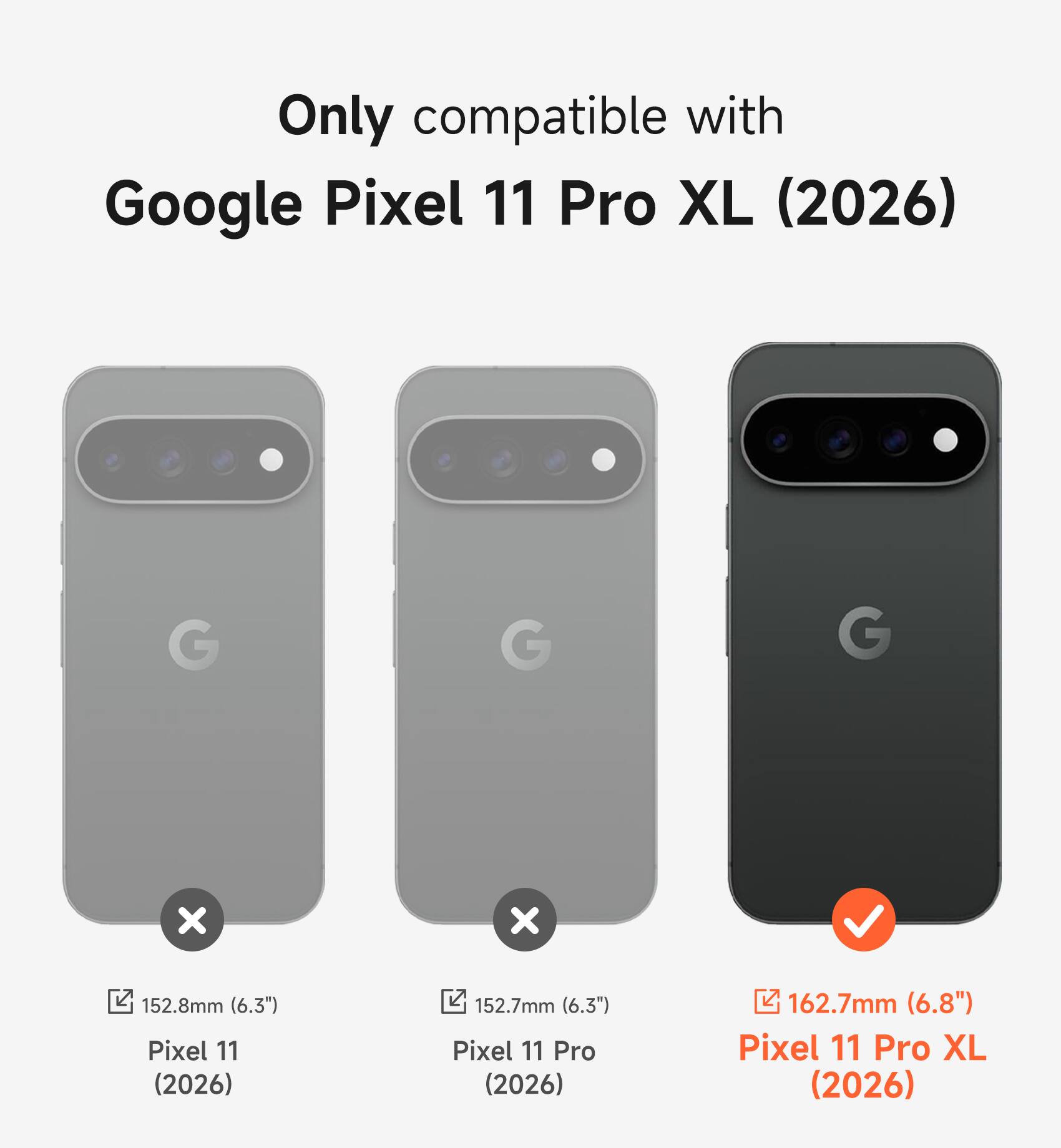 Only compatible with Google Pixel 11 Pro XL (2026)

152.8mm (6.3") Pixel 11 (2026)
152.7mm (6.3") Pixel 11 Pro (2026)
162.7mm (6.8") Pixel 11 Pro XL (2026)