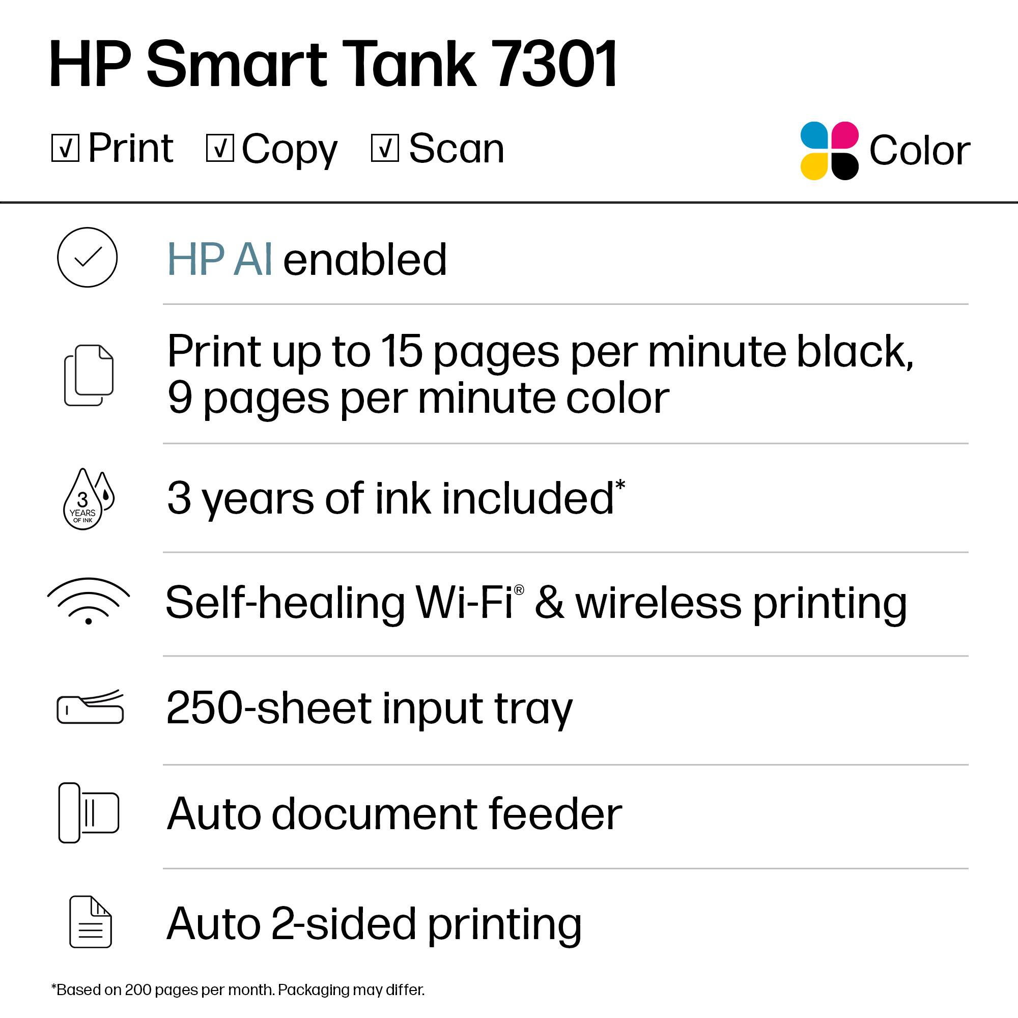 HP Smart Tank 7301  
Color

- Print
- Copy
- Scan

HP AI enabled

Print up to 15 pages per minute black, 9 pages per minute color

3 years of ink included*

Self-healing Wi-Fi & wireless printing

250-sheet input tray

Auto document feeder

Auto 2-sided printing

*Based on 200 pages per month. Packaging may differ.