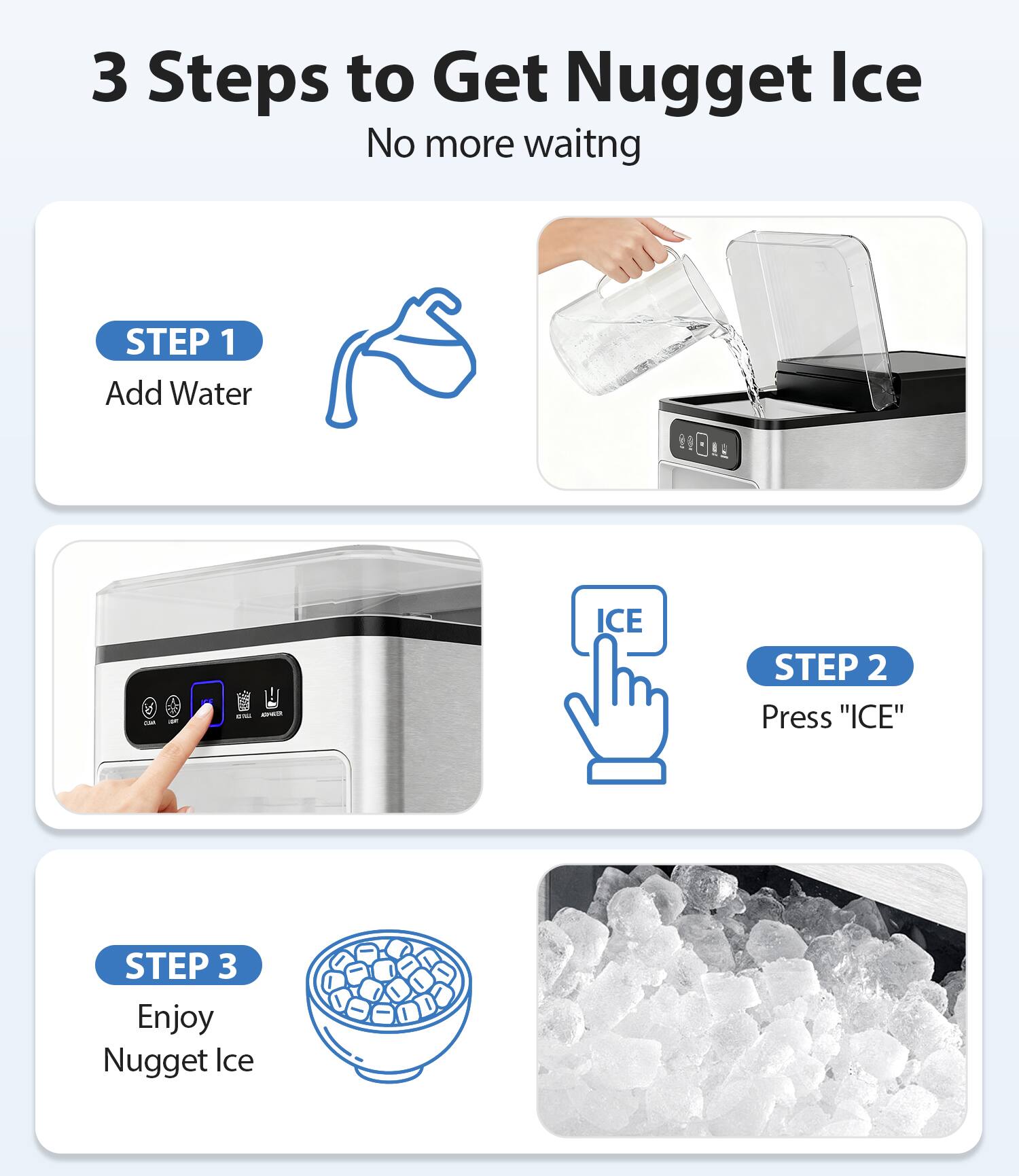 3 Steps to Get Nugget Ice  
No more waiting  

STEP 1  
Add Water  

STEP 2  
Press "ICE"  

STEP 3  
Enjoy Nugget Ice