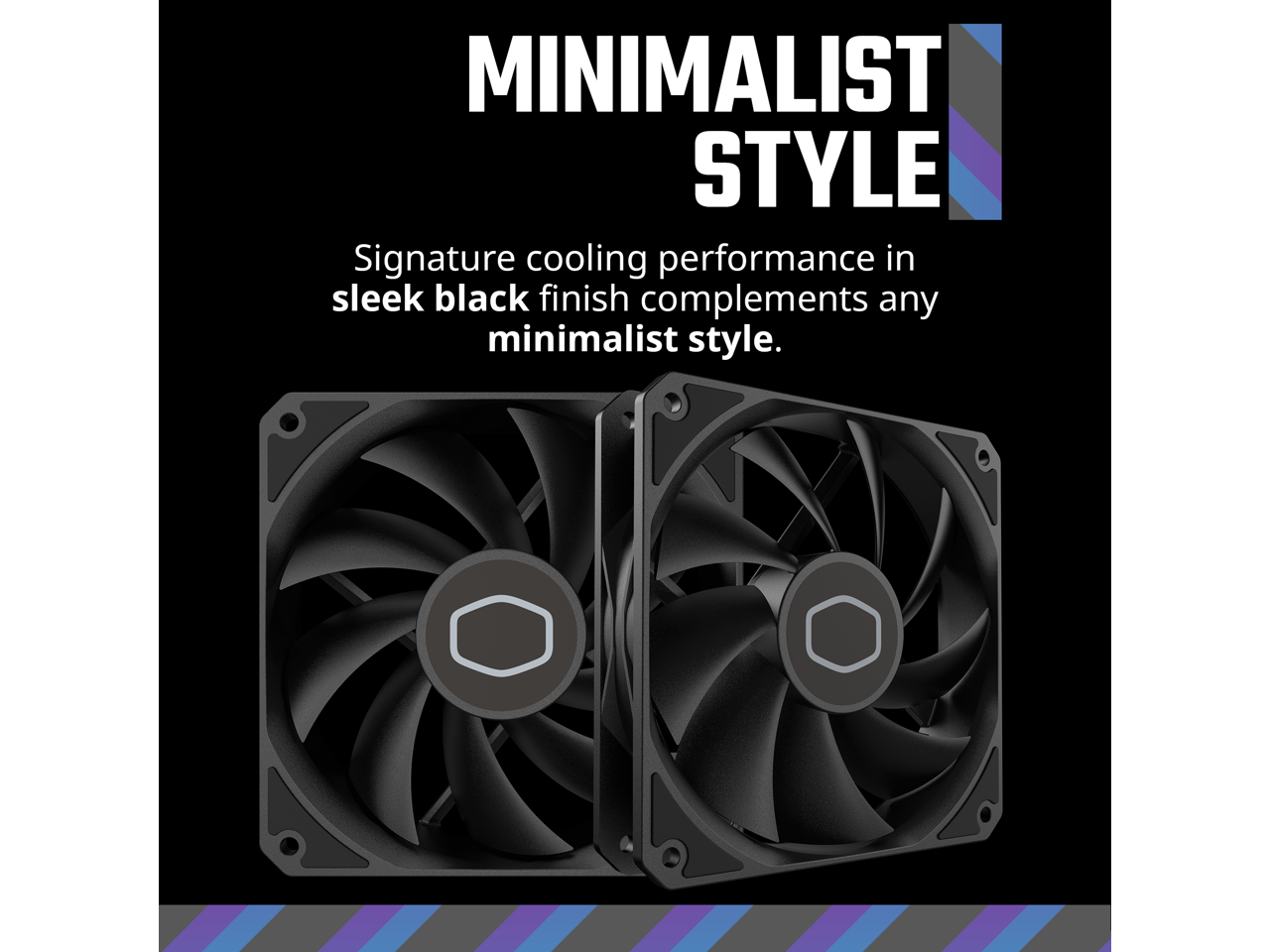 MINIMALIST STYLE

Signature cooling performance in sleek black finish complements any minimalist style.