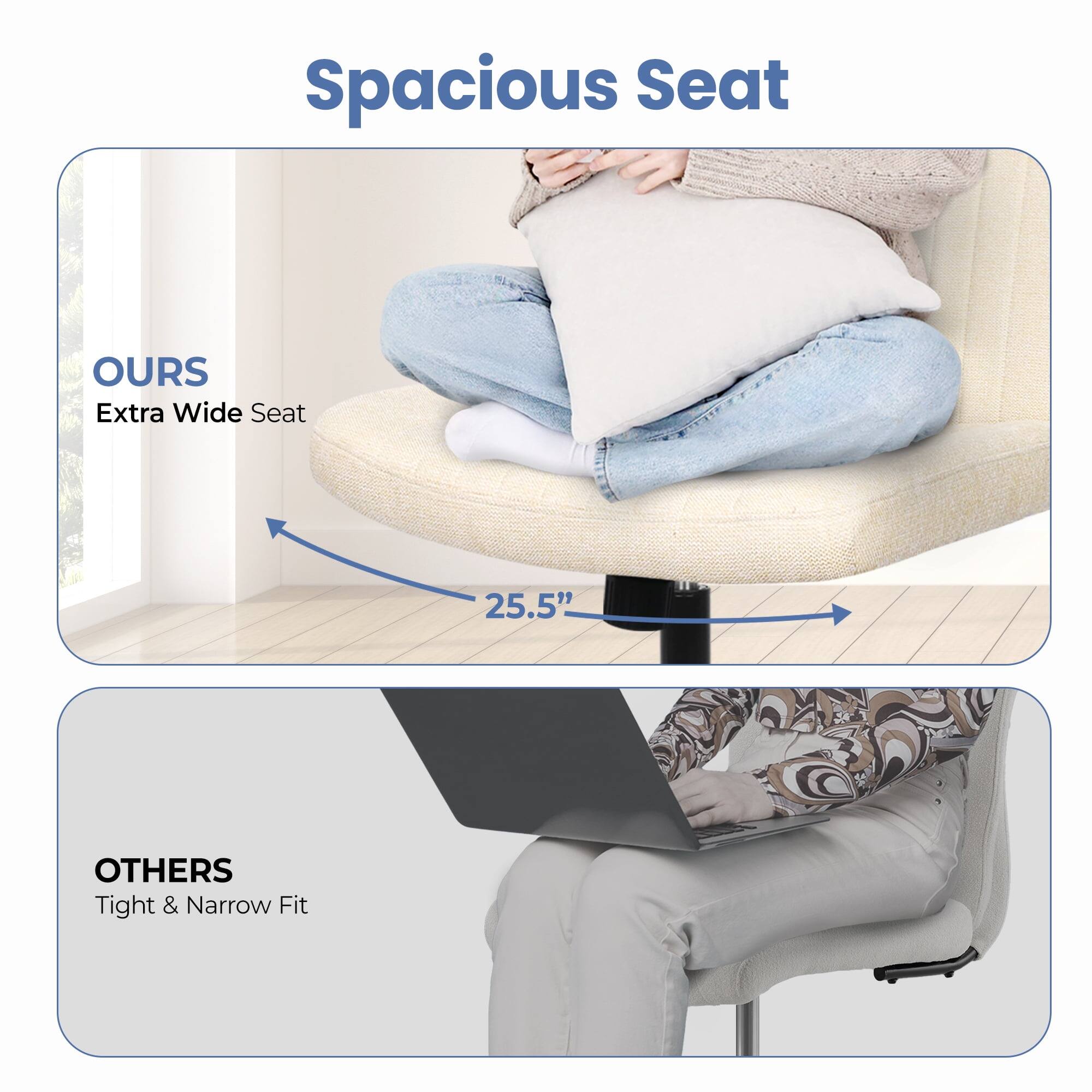 Spacious Seat

OURS  
Extra Wide Seat  
25.5"

OTHERS  
Tight & Narrow Fit