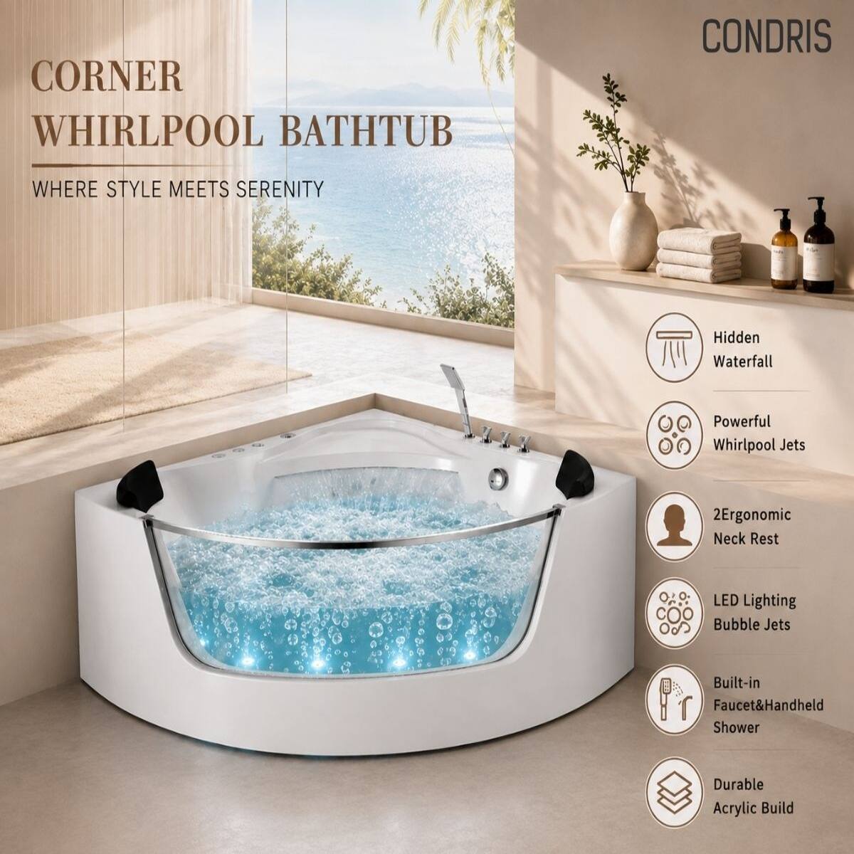 CORNER WHIRLPOOL BATHTUB  
WHERE STYLE MEETS SERENITY  

CONDRIS  

- Hidden Waterfall  
- Powerful Whirlpool Jets  
- 2 Ergonomic Neck Rest  
- LED Lighting Bubble Jets  
- Built-in Faucet & Handheld Shower  
- Durable Acrylic Build