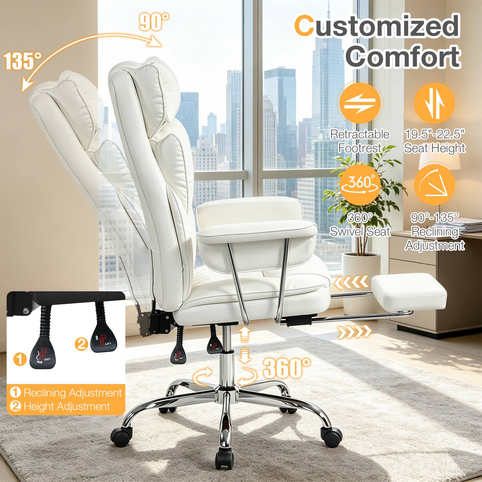 135
90
Customized Comfort
Retractable 19.5"-22.5" Footrest Seat Height
360
360 90-135 Swivel Seat Reclining Adjustment
1 100% 1 Reclining Adjustment 2 Height Adjustment
360