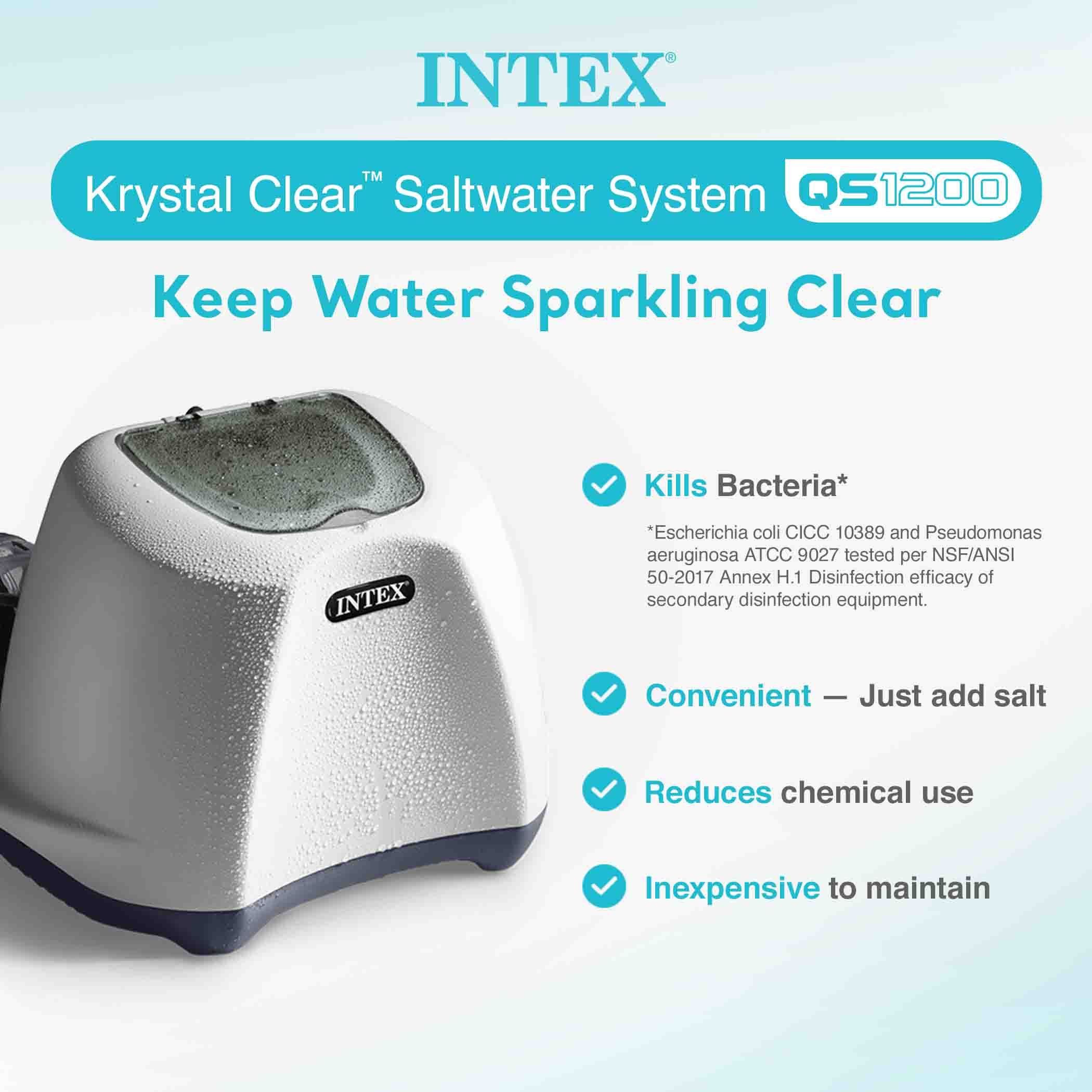 INTEX™ Krystal Clear™ Saltwater System QS1200  
Keep Water Sparkling Clear  

- Kills Bacteria*  
  *Escherichia coli CICC 10389 and Pseudomonas aeruginosa ATCC 9027 tested per NSF/ANSI 50-2017 Annex H.1 Disinfection efficacy of secondary disinfection equipment.  

- Convenient – Just add salt  

- Reduces chemical use  

- Inexpensive to maintain