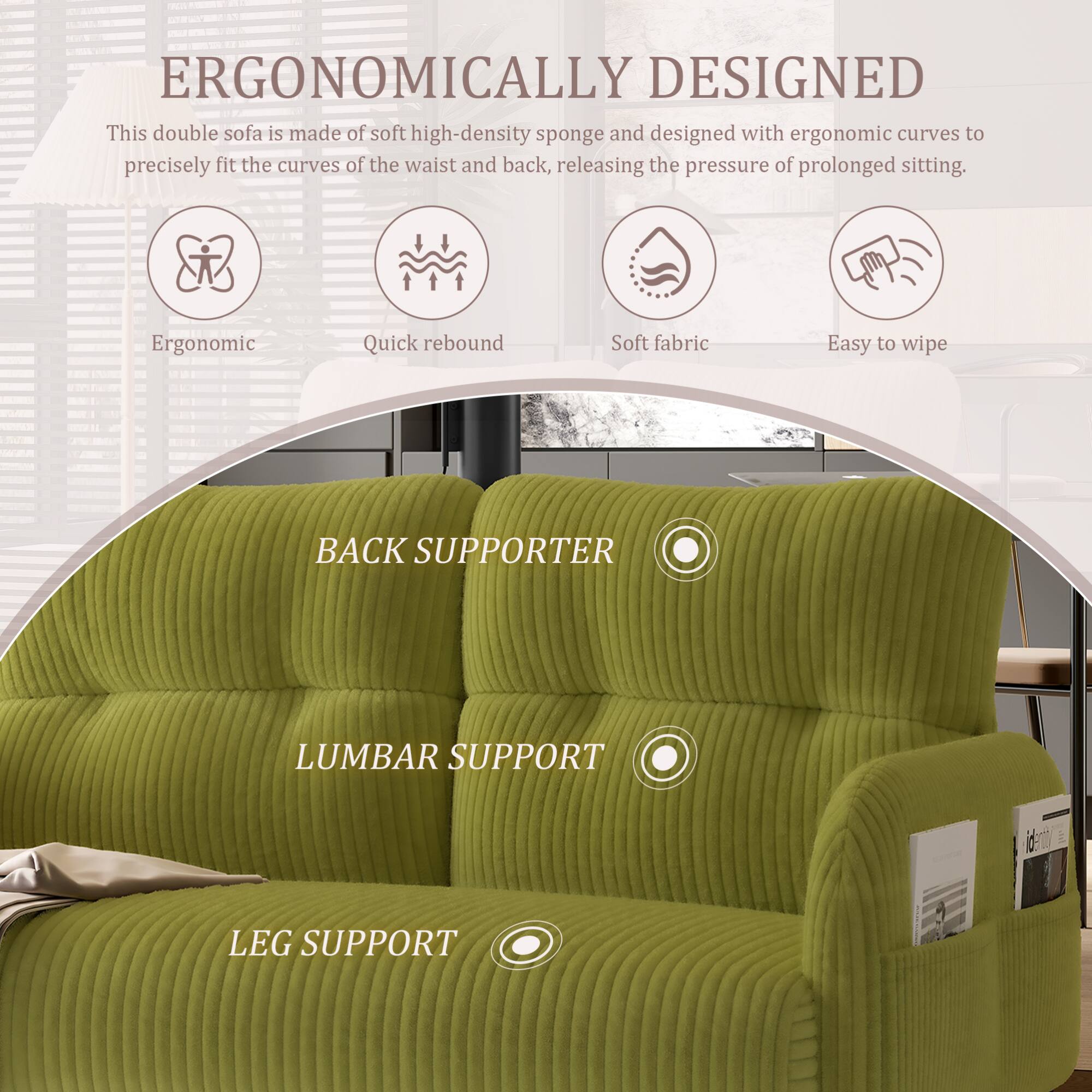 ERGONOMICALLY DESIGNED

This double sofa is made of soft high-density sponge and designed with ergonomic curves to precisely fit the curves of the waist and back, releasing the pressure of prolonged sitting.

- Ergonomic
- Quick rebound
- Soft fabric
- Easy to wipe

BACK SUPPORTER

LUMBAR SUPPORT

LEG SUPPORT