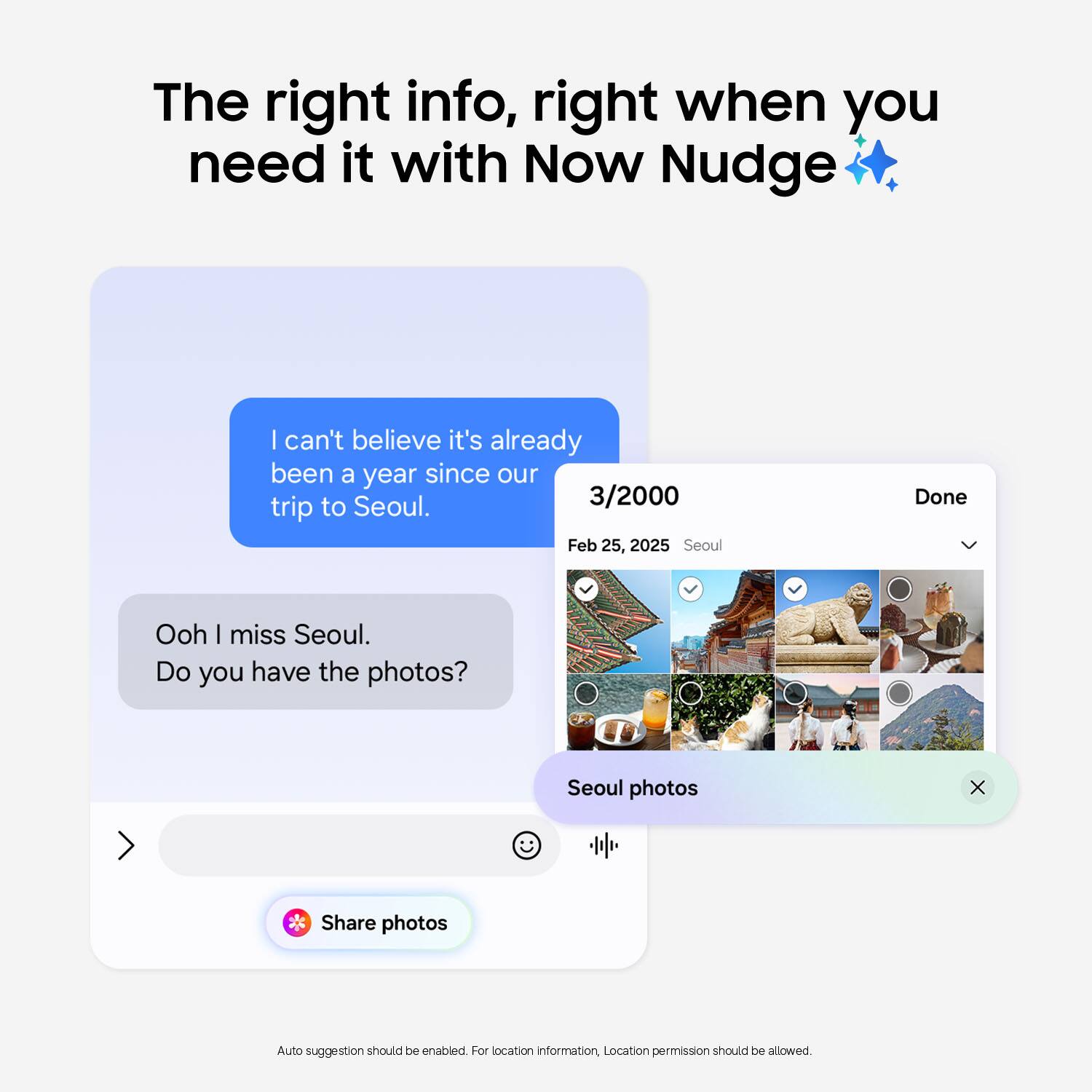 The right info, right when you need it with Now Nudge

I can't believe it's already been a year since our trip to Seoul.

3/2000
Feb 25, 2025 Seoul

Ooh I miss Seoul.
Do you have the photos?

Seoul photos

Share photos

Auto suggestion should be enabled. For location information, Location permission should be allowed.