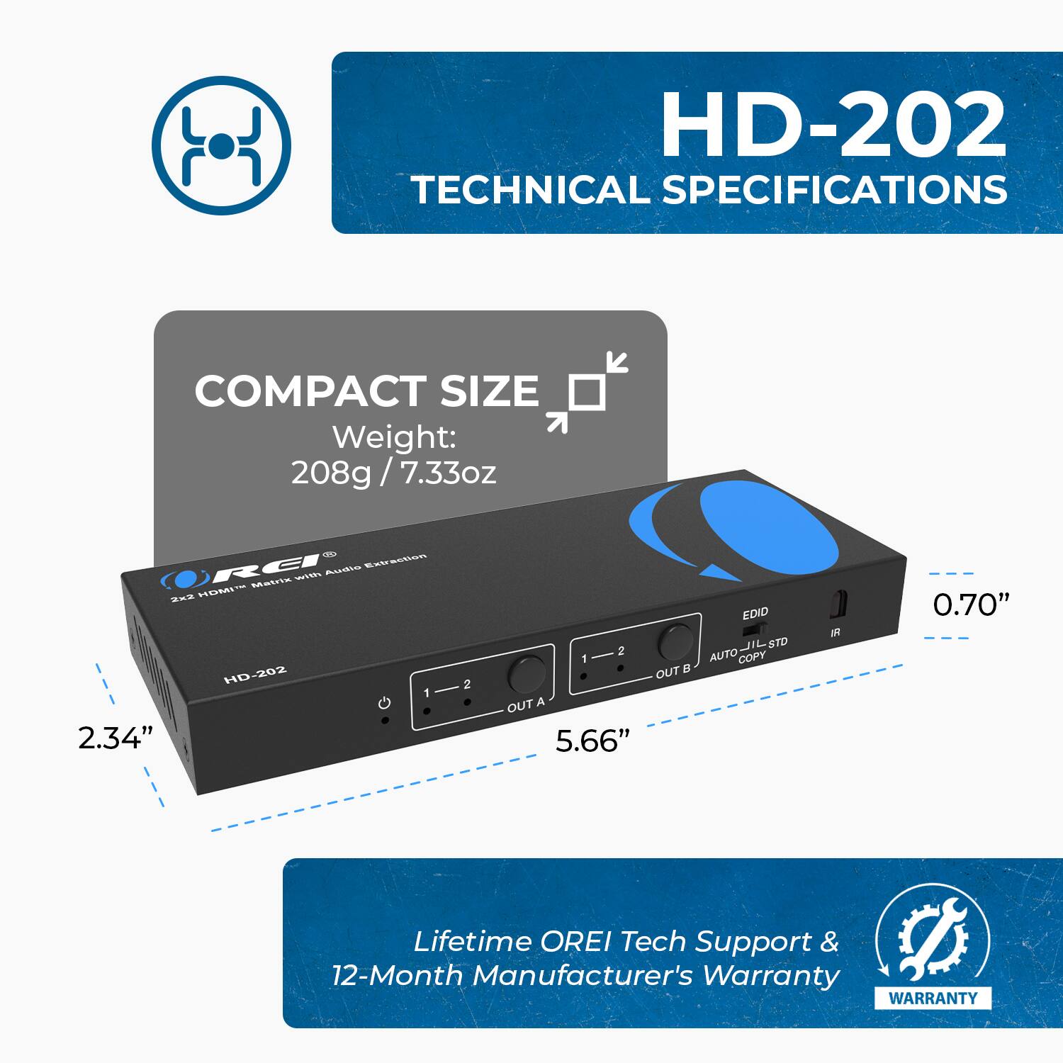 HD-202 TECHNICAL SPECIFICATIONS
COMPACT SIZE
Weight: 208g / 7.33oz
2.34"
5.66"
0.70"
Lifetime OREI Tech Support & 12-Month Manufacturer's Warranty
WARRANTY