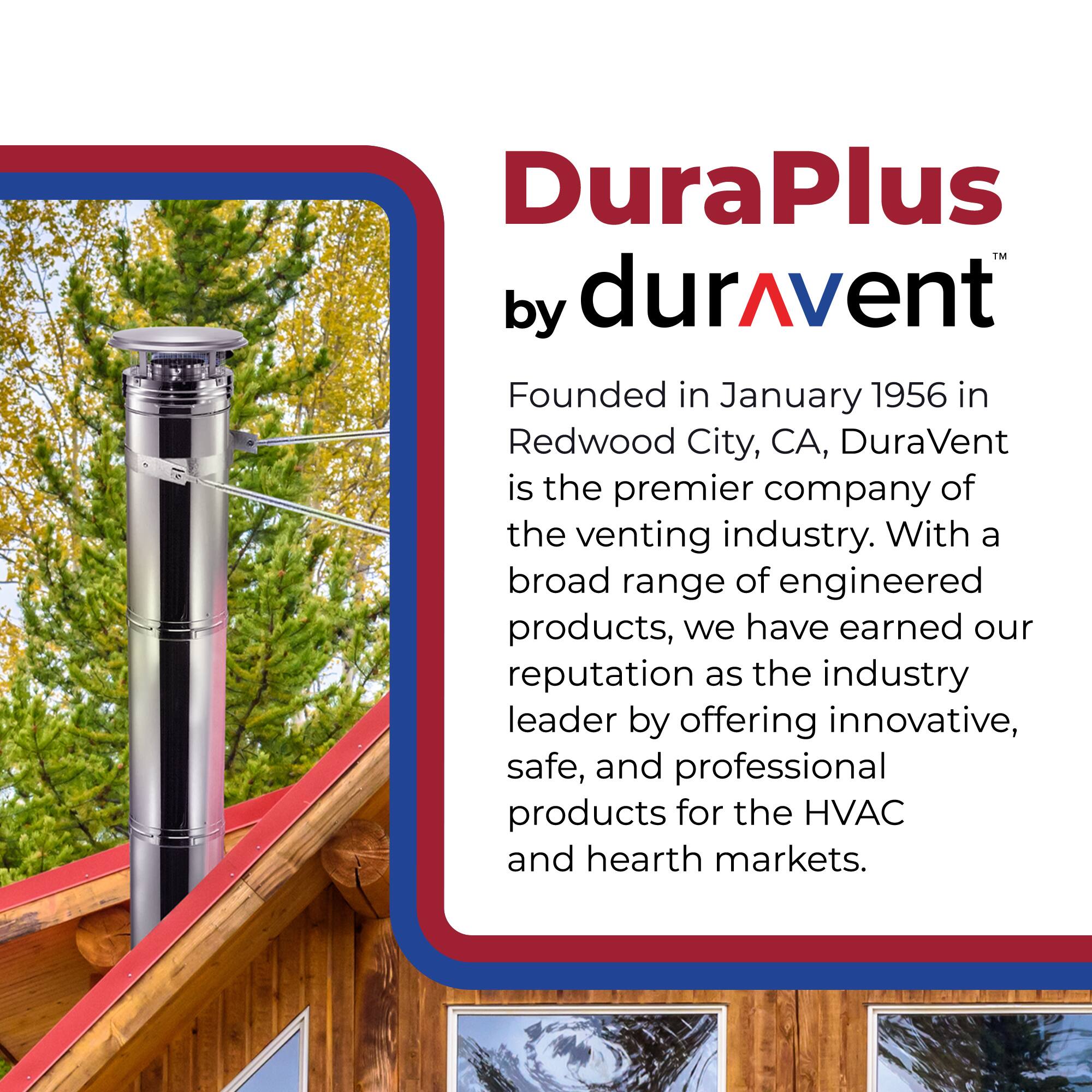 DuraPlus by durAvent

Founded in January 1956 in Redwood City, CA, DuraVent is the premier company of the venting industry. With a broad range of engineered products, we have earned our reputation as the industry leader by offering innovative, safe, and professional products for the HVAC and hearth markets.