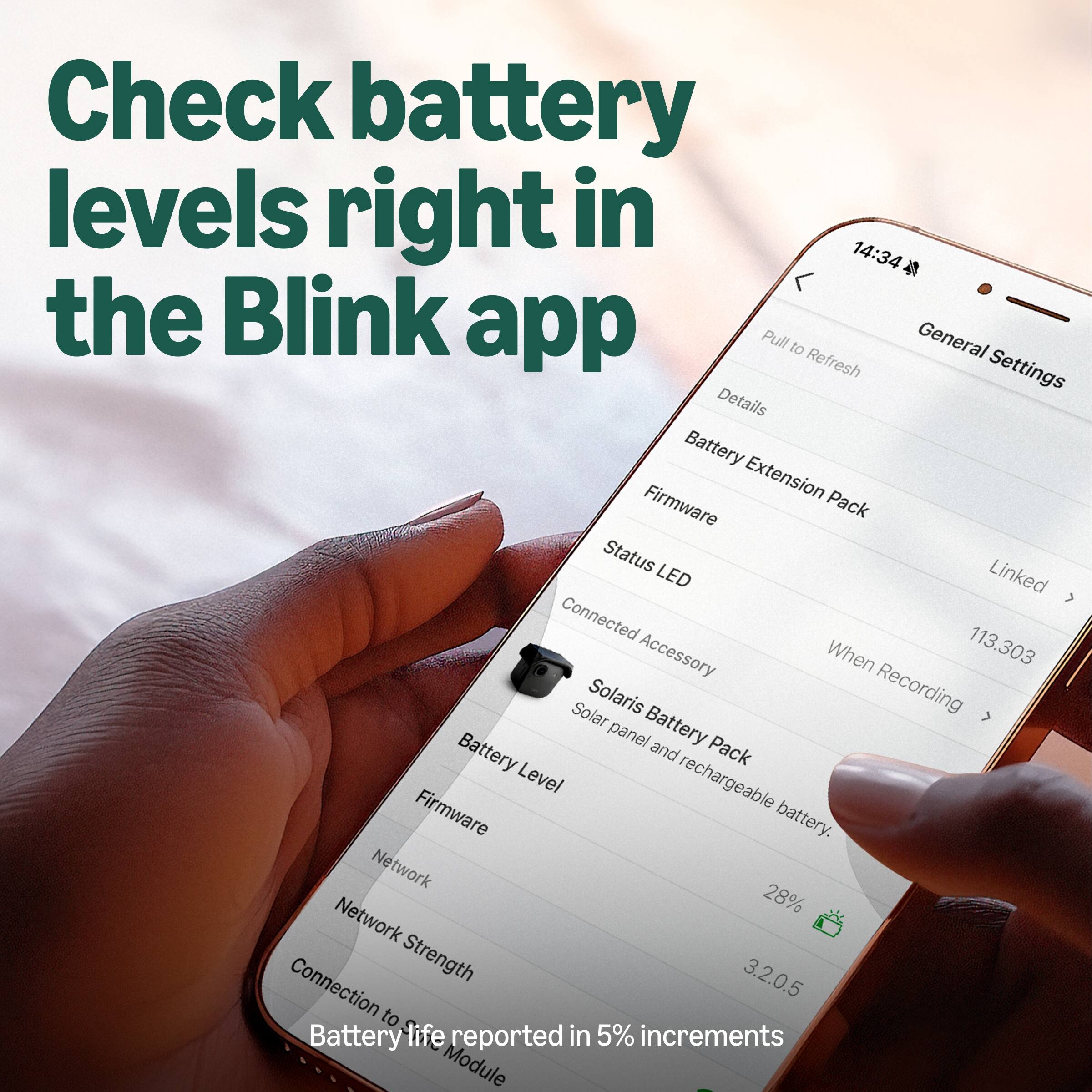 Check battery levels right in the Blink app

Pull to Refresh

General Settings

Details

Battery Extension Pack

Firmware

Status LED

Connected Accessory

When Recording

Solaris Battery Pack

Solar panel and rechargeable battery

Battery Level

Firmware

Network

Network Strength

Connection to Battery life reported in 5% increments Module

113.303

28%

3.2.0.5