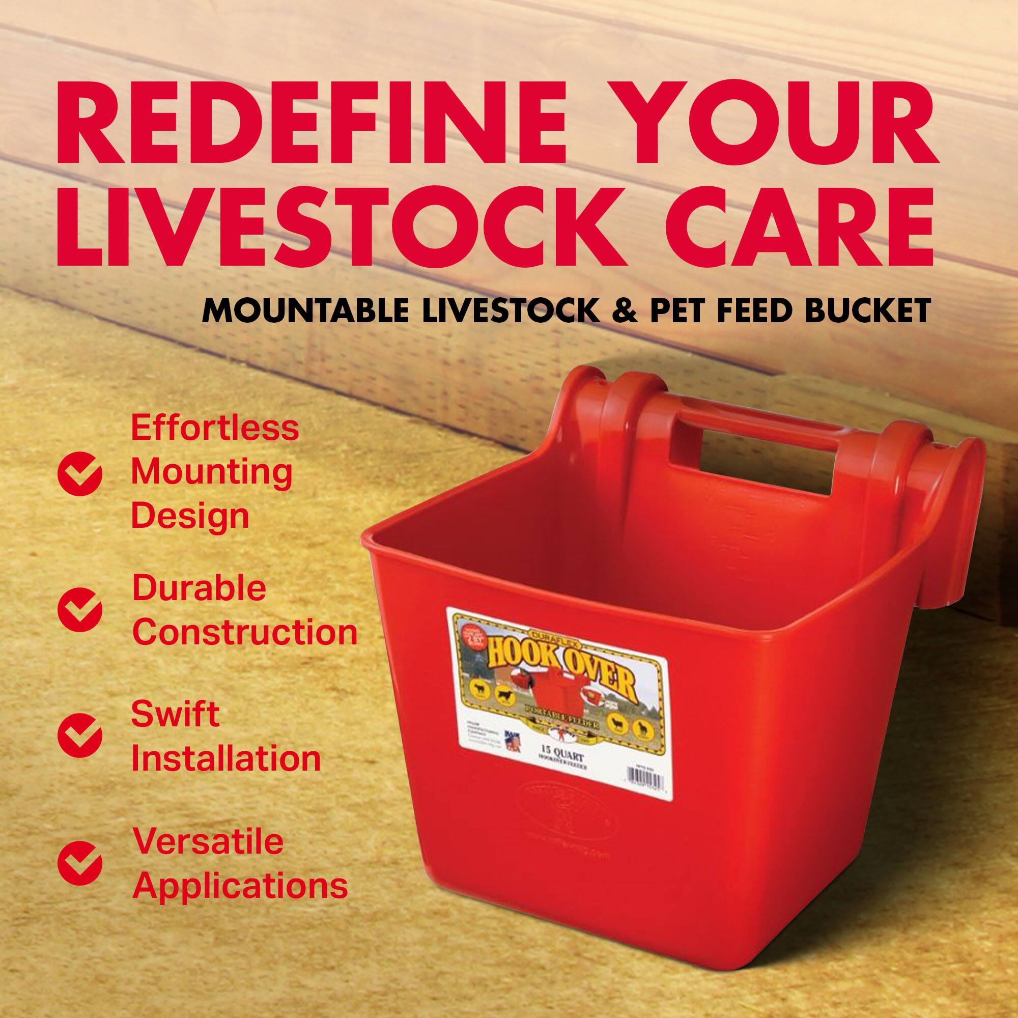 REDEFINE YOUR LIVESTOCK CARE  
MOUNTABLE LIVESTOCK & PET FEED BUCKET  

Effortless Mounting Design  
Durable Construction  
Swift Installation  
Versatile Applications  

LE OA HOOK OVER DAE 0 1% QUART