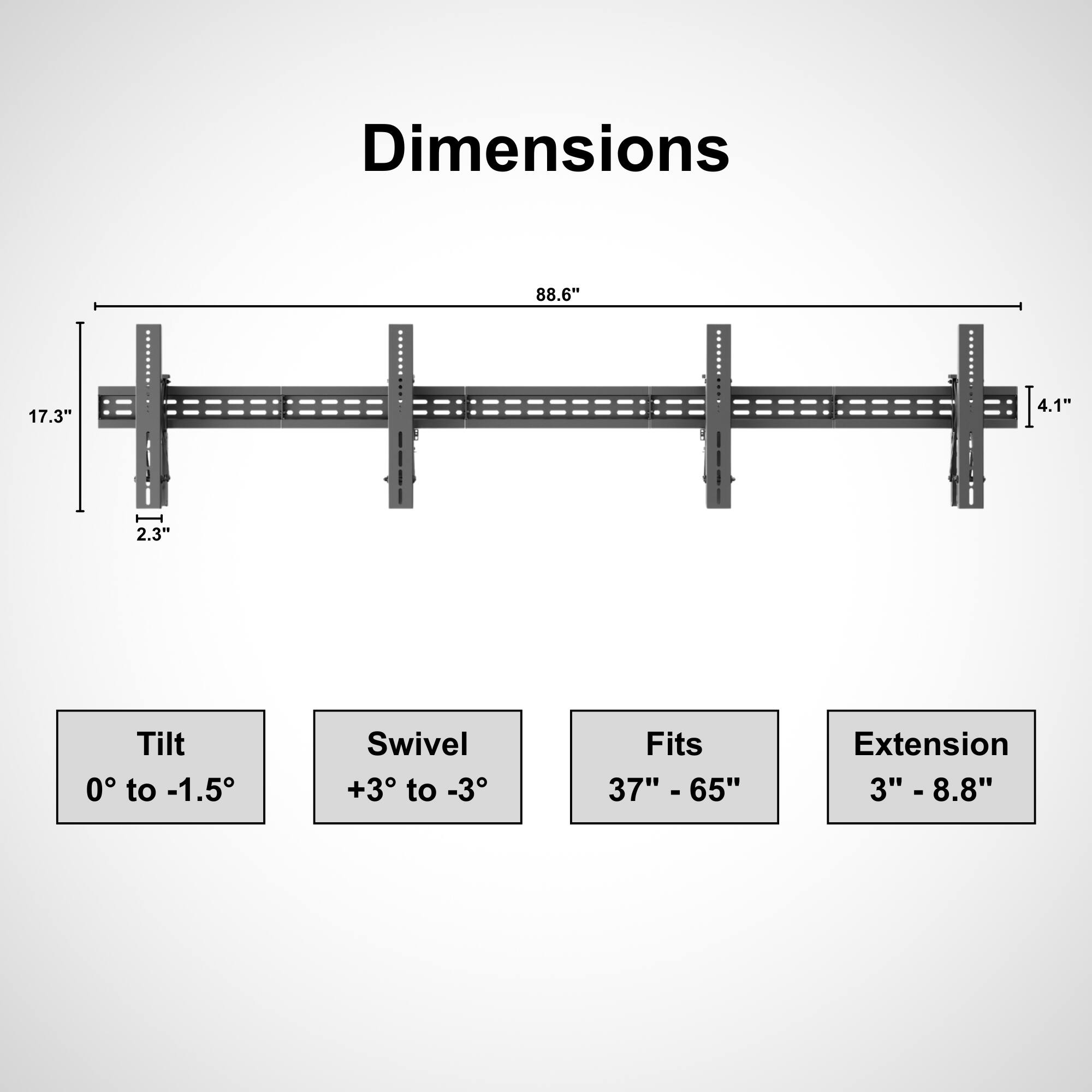 Dimensions:  
- Length: 88.6"  
- Width: 17.3"  
- Height: 4.1"  
- Depth: 2.3"  

Tilt: 0° to -1.5°  
Swivel: +3° to -3°  
Fits: 37" - 65"  
Extension: 3" - 8.8"