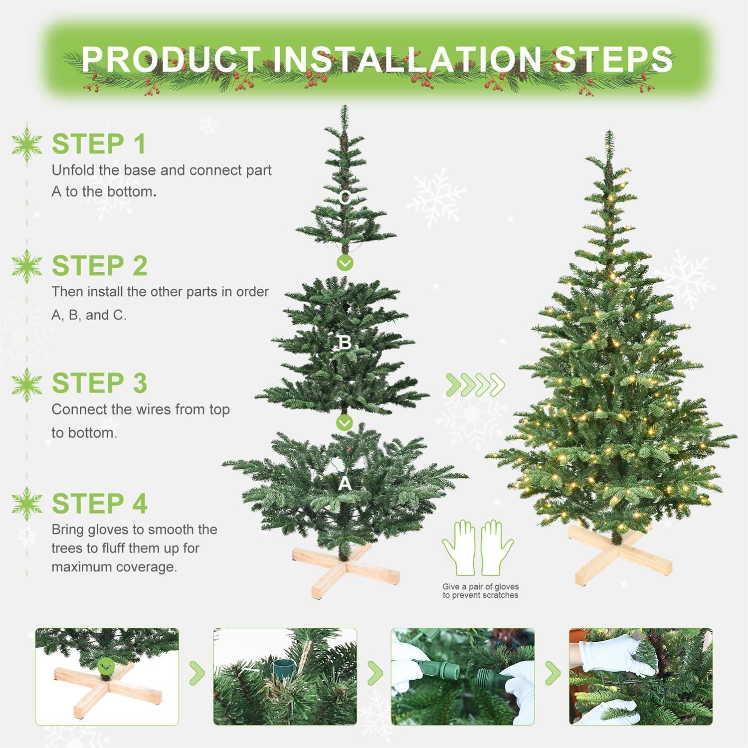 PRODUCT INSTALLATION STEPS

STEP 1
Unfold the base and connect part A to the bottom.

STEP 2
Then install the other parts in order A, B, and C.

STEP 3
Connect the wires from top to bottom.

STEP 4
Bring gloves to smooth the trees to fluff them up for maximum coverage.

Give a pair of gloves to prevent scratches