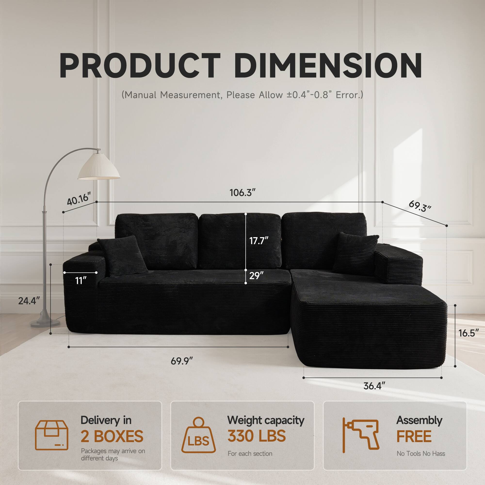 PRODUCT DIMENSION  
(Manual Measurement, Please Allow ±0.4"-0.8" Error.)  

40.16"  
106.3"  
69.3"  
17.7"  
11"  
29"  
24.4"  
16.5"  
69.9"  
36.4"  

Delivery in 2 BOXES  
Packages may arrive on different days  

Weight capacity 330 LBS  
For each section  

Assembly FREE  
No Tools No Hassle
