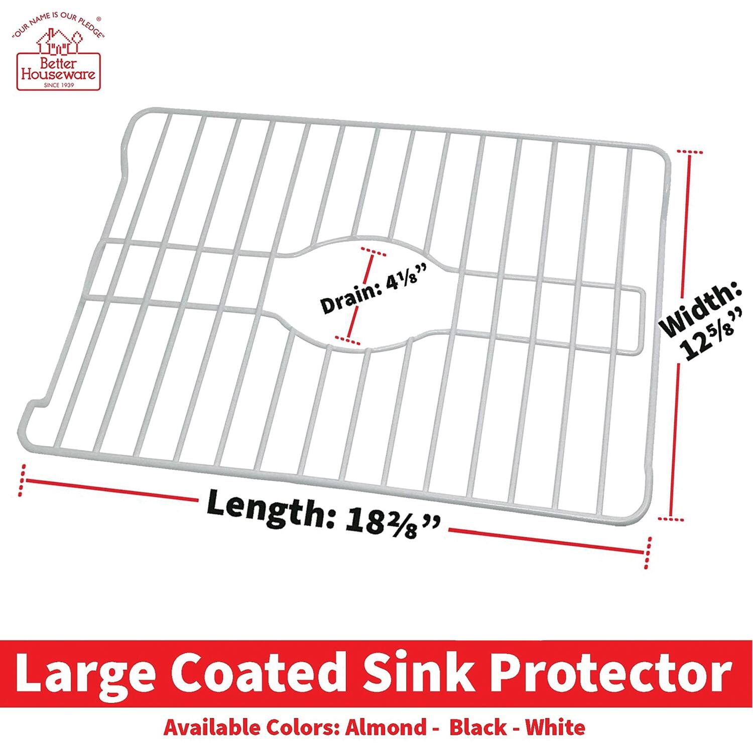 **Better Houseware**  
*Since 1999*

**Large Coated Sink Protector**

- **Drain:** 4 1/8"
- **Width:** 12 5/8"
- **Length:** 18 2/8"

**Available Colors:** Almond - Black - White