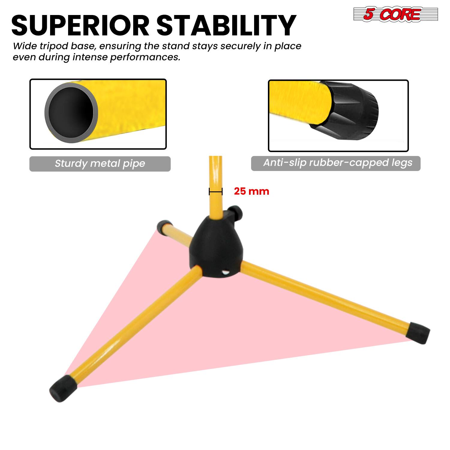 SUPERIOR STABILITY  
Wide tripod base, ensuring the stand stays securely in place even during intense performances.  

5 CORE  
Sturdy metal pipe  
Anti-slip rubber-capped legs  
25 mm