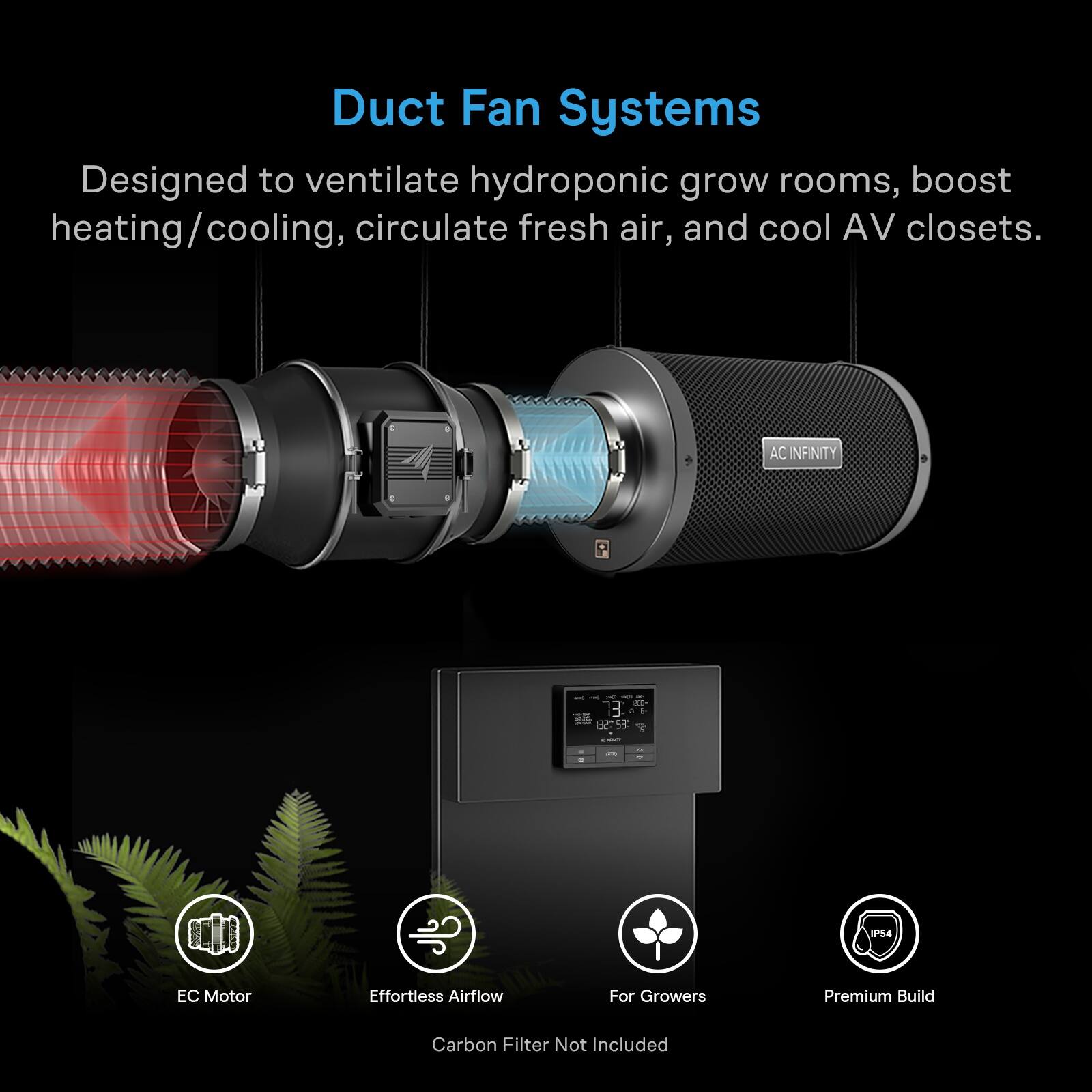 Duct Fan Systems  
Designed to ventilate hydroponic grow rooms, boost heating/cooling, circulate fresh air, and cool AV closets.  

AC INFINITY  
TEL: 5-1-54  

Motor  
Effortless Airflow  
For Growers  
Premium Build  
Carbon Filter Not Included