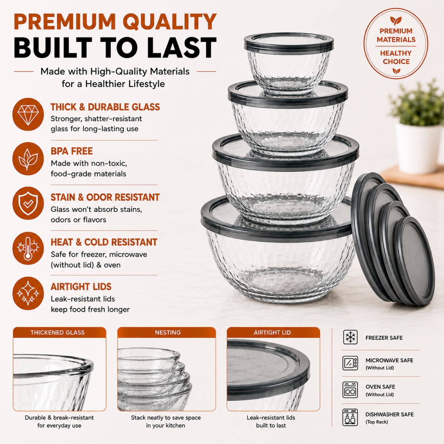 PREMIUM QUALITY BUILT TO LAST

Made with High-Quality Materials for a Healthier Lifestyle

THICK & DURABLE GLASS
Stronger, shatter-resistant glass for long-lasting use

BPA FREE
Made with non-toxic, food-grade materials

STAIN & ODOR RESISTANT
Glass won't absorb stains, odors or flavors

HEAT & COLD RESISTANT
Safe for freezer, microwave (without lid) & oven

AIRTIGHT LIDS
Leak-resistant lids keep food fresh longer

THICKENED GLASS
Durable & break-resistant for everyday use

NESTING
Stack neatly to save space in your kitchen

AIRTIGHT LID
Leak-resistant lids built to last

FREEZER SAFE
MICROWAVE SAFE (Without Lid)
OVEN SAFE (Without Lid)
DISHWASHER SAFE (Top Rack)