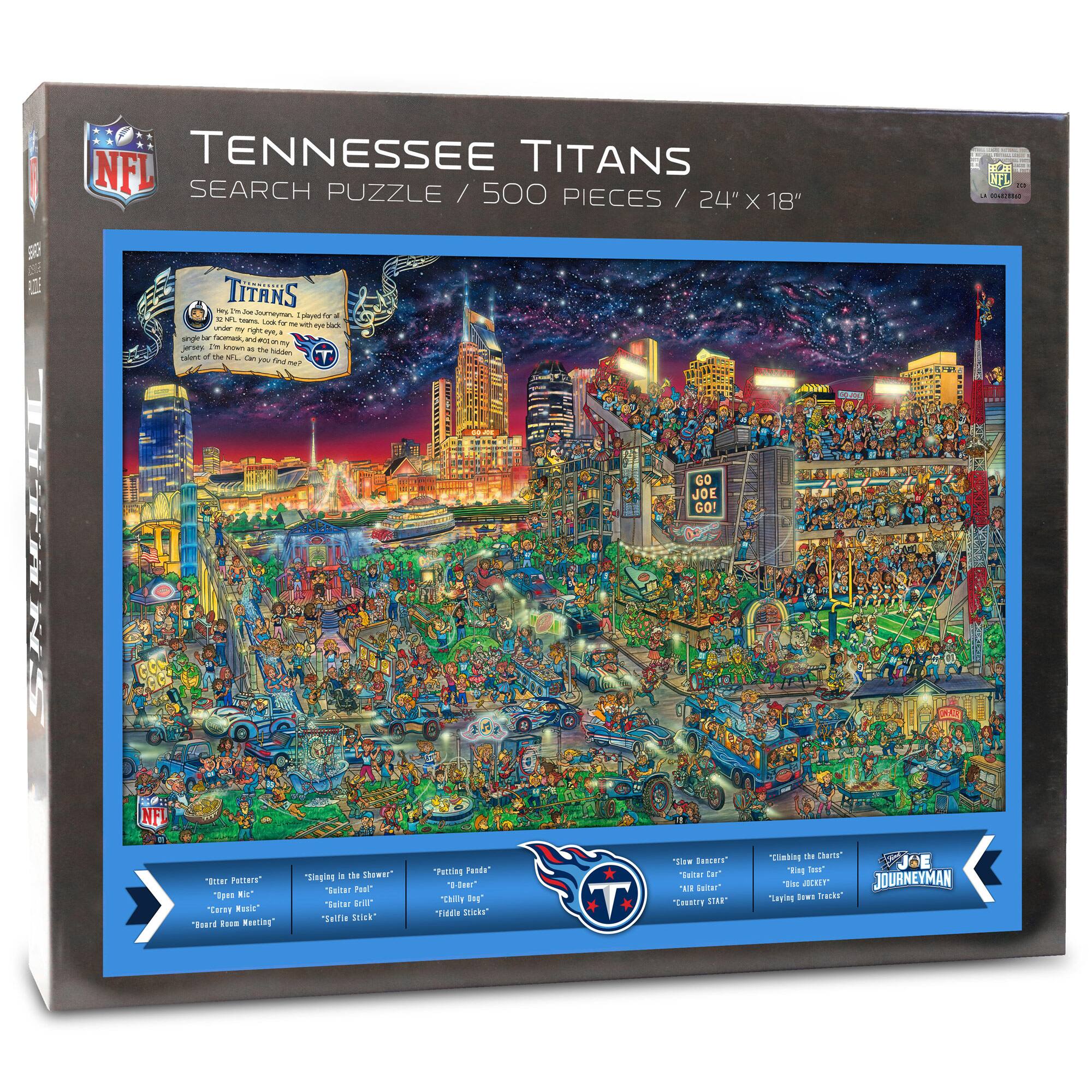 NFL TENNESSEE TITANS SEARCH PUZZLE / 500 PIECES / 24" X 18"

TITANS
I'm the Joe Dunnamman, played for a team under my right eye, a jersey I'm known as the inside guy. Can you find me?

GO JOE GO!

NFL "BHT PHTAIT" "gan E0 Cares Rusic" "Toard Faom Rnsting" dingig a des Thewer "Sular Fust* "Taltar pit" "Talfia TENN* Teling Paade" 0-Qwer TAIY I Tattle "icka" SW Buauery' Tutar ta "A taltar" Eeestre STAr* MN - Chara" ' tear 'E MCRLT JOURNEYMAN Taping .O trackr

"Outer Paters" "Open Mic" "Crazy Mic" "Bare Room Messing"
"Slinging in the Shower" "Easter Pail" "Selfie Stick" "Fidget Sticks"
"Funin' Pads" "The Bee" "Chilly Dog" "Fidget Sticks"
"Slow Bangers" "Bull