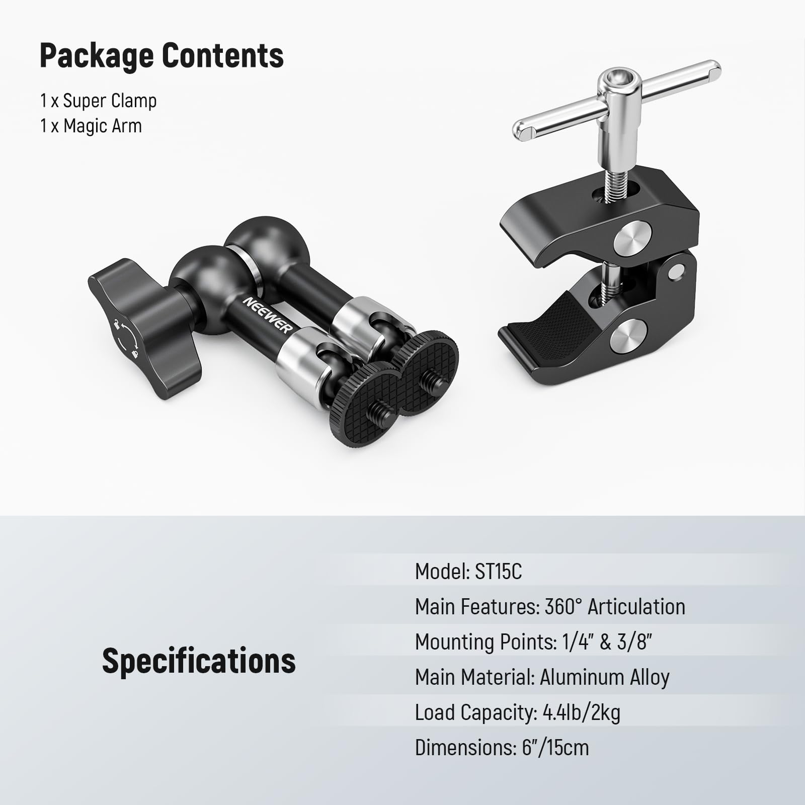 Package Contents  
1 x Super Clamp  
1 x Magic Arm  

Specifications  
Model: ST15C  
Main Features: 360° Articulation  
Mounting Points: 1/4" & 3/8"  
Main Material: Aluminum Alloy  
Load Capacity: 4.4lb/2kg  
Dimensions: 6"/15cm