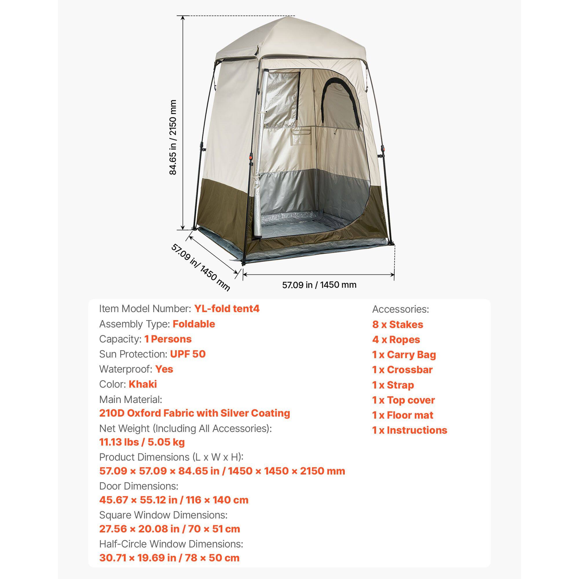 mm 2150 in 84.65 57.09 in/ 1450 mm 57.09 in / 1450 mm

Item Model Number: YL-fold tent4
Assembly Type: Foldable
Capacity: 1 Persons
Sun Protection: UPF 50
Waterproof: Yes
Color: Khaki
Main Material: 210D Oxford Fabric with Silver Coating
Net Weight (Including All Accessories): 11.13 lbs / 5.05 kg

Product Dimensions (L x W x H): 57.09 x 57.09 x 84.65 in / 1450 x 1450 x 2150 mm

Door Dimensions: 45.67 x 55.12 in / 116 x 140 cm

Square Window Dimensions: 27.56 x 20.08 in / 70 x 51 cm

Half-Circle Window Dimensions: 30.71 x 19.69 in / 78 x 50 cm