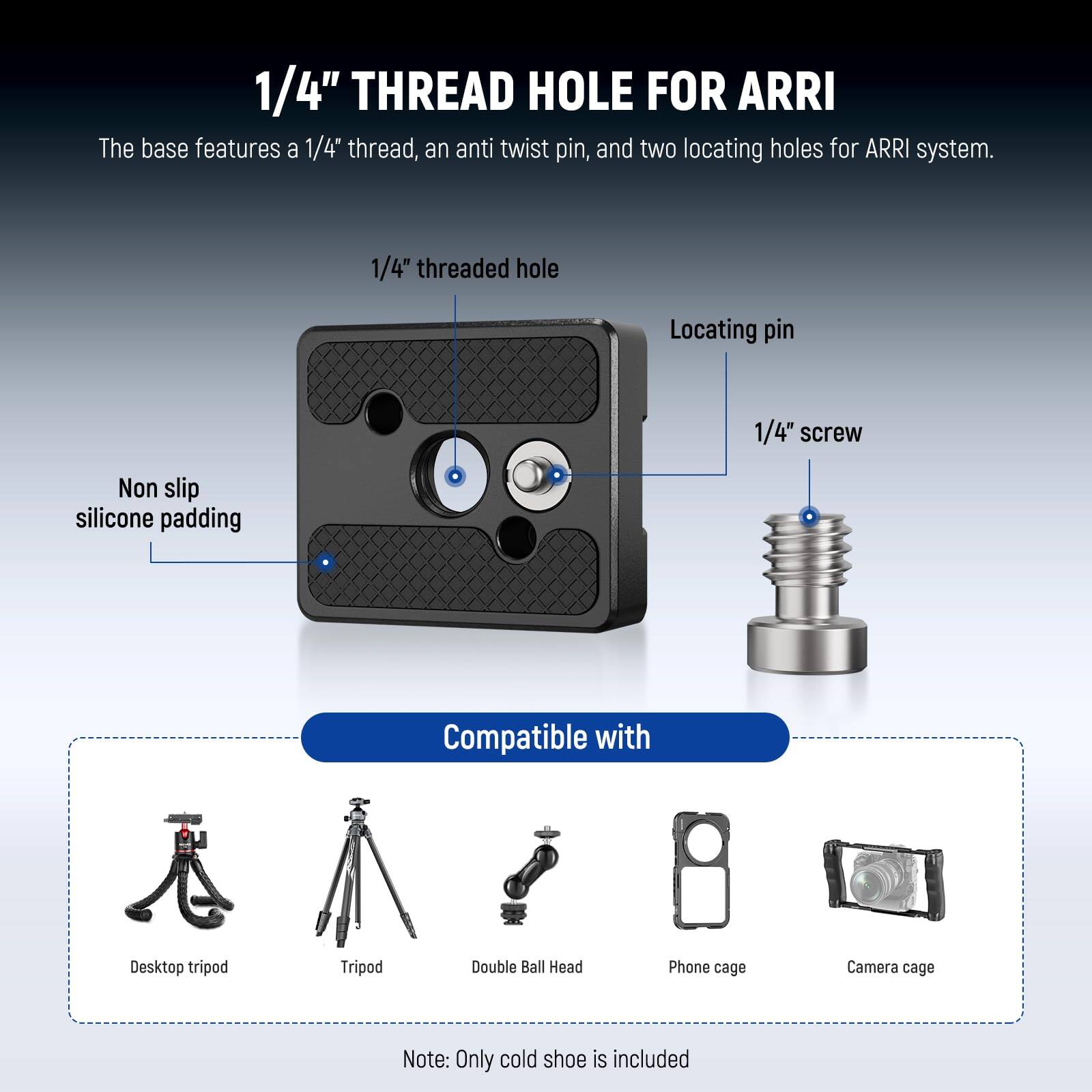 1/4" THREAD HOLE FOR ARRI

The base features a 1/4" thread, an anti twist pin, and two locating holes for ARRI system.

1/4" threaded hole  
Locating pin  
1/4" screw  
Non slip silicone padding  

Compatible with  
Desktop tripod  
Tripod  
Double Ball Head  
Phone cage  
Camera cage  

Note: Only cold shoe is included