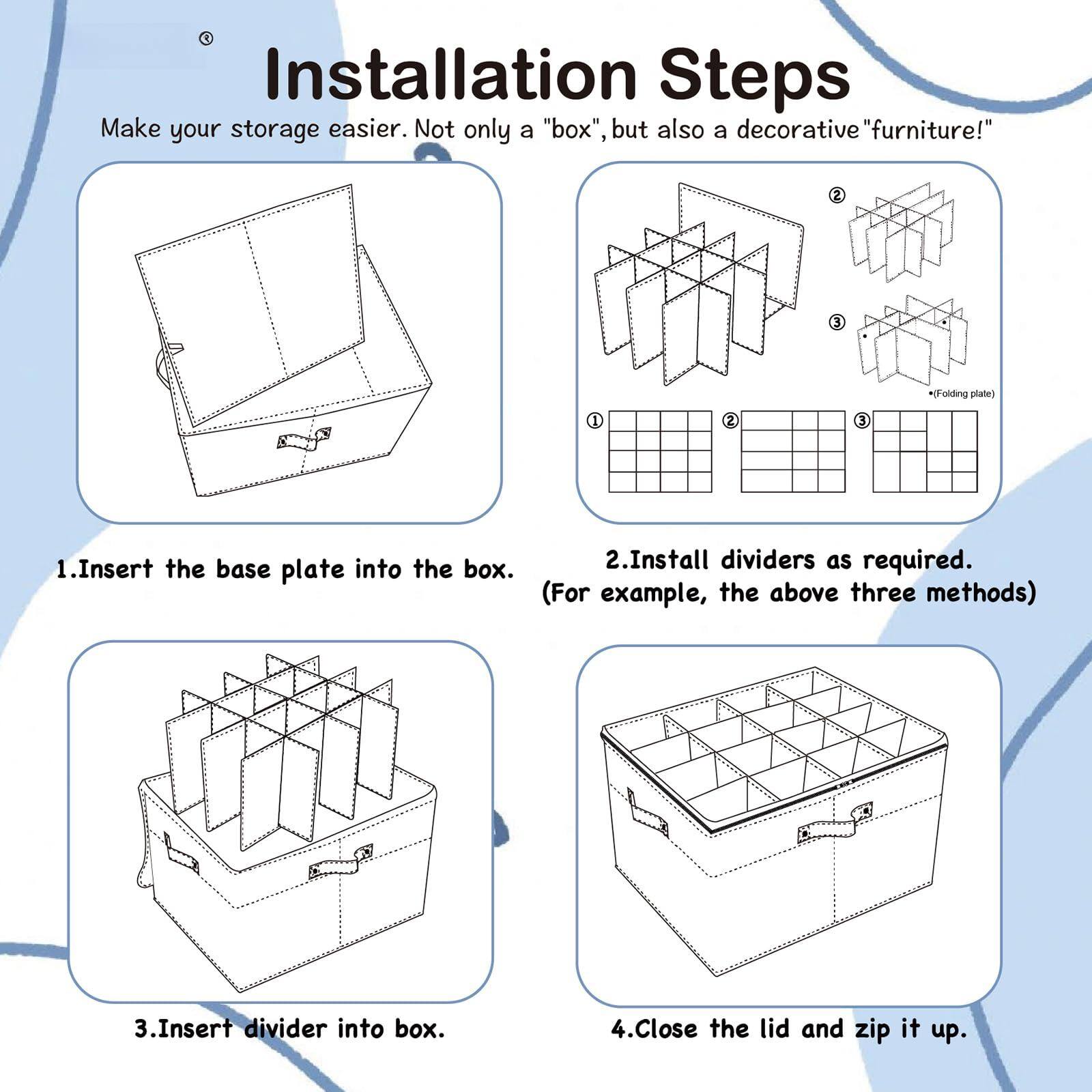 Installation Steps  
Make your storage easier. Not only a "box", but also a decorative "furniture"!

1. Insert the base plate into the box.

2. Install dividers as required. (For example, the above three methods)

3. Insert divider into box.

4. Close the lid and zip it up.