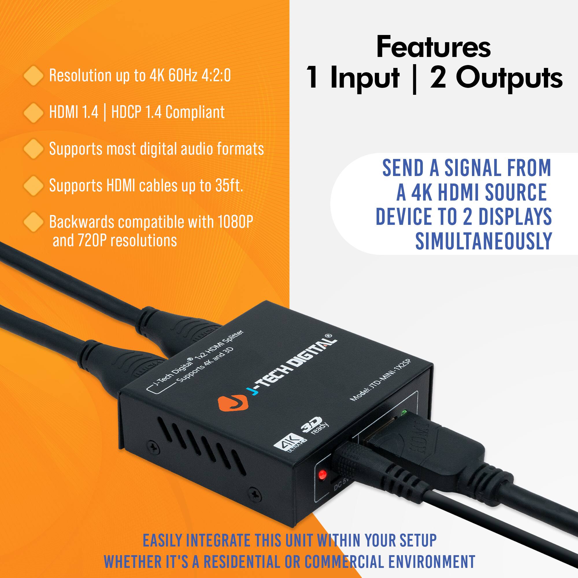 Resolution up to 4K 60Hz 4:2:0  
HDMI 1.4 | HDCP 1.4 Compliant  
Supports most digital audio formats  
Supports HDMI cables up to 35ft.  
Backwards compatible with 1080P and 720P resolutions  

Features  
1 Input | 2 Outputs  

SEND A SIGNAL FROM A 4K HDMI SOURCE DEVICE TO 2 DISPLAYS SIMULTANEOUSLY  

EASILY INTEGRATE THIS UNIT WITHIN YOUR SETUP WHETHER IT'S A RESIDENTIAL OR COMMERCIAL ENVIRONMENT