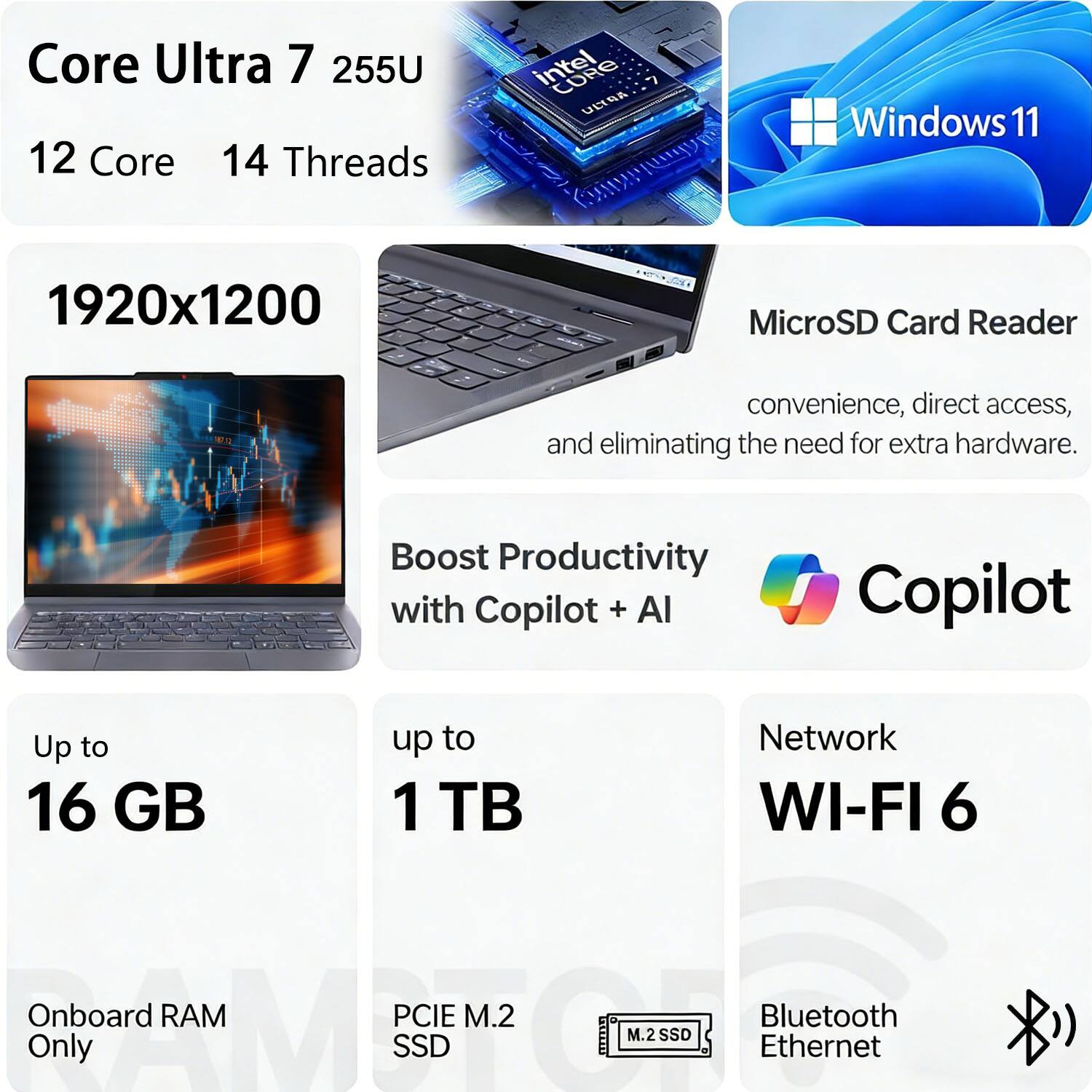 Core Ultra 7 255U  
12 Core 14 Threads  
Intel ULTRA  
Windows 11  

1920x1200  

MicroSD Card Reader  
convenience, direct access, and eliminating the need for extra hardware.  

Boost Productivity with Copilot + AI  

Up to 16 GB  
Onboard RAM Only  

Up to 1 TB  
PCIe M.2 SSD  

Network WI-FI 6  
Bluetooth Ethernet